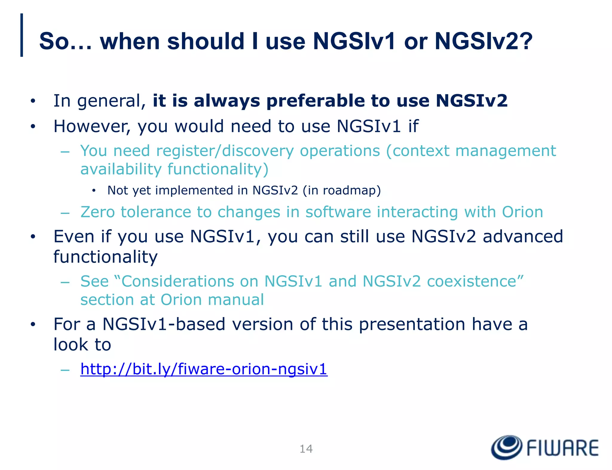 So… when should I use NGSIv1 or NGSIv2?
• In general, it is always preferable to use NGSIv2
• However, you would need to use NGSIv1 if
– You need register/discovery operations (context management
availability functionality)
• Not yet implemented in NGSIv2 (in roadmap)
– Zero tolerance to changes in software interacting with Orion
• Even if you use NGSIv1, you can still use NGSIv2 advanced
functionality
– See “Considerations on NGSIv1 and NGSIv2 coexistence”
section at Orion manual
• For a NGSIv1-based version of this presentation have a
look to
– http://bit.ly/fiware-orion-ngsiv1
14
 