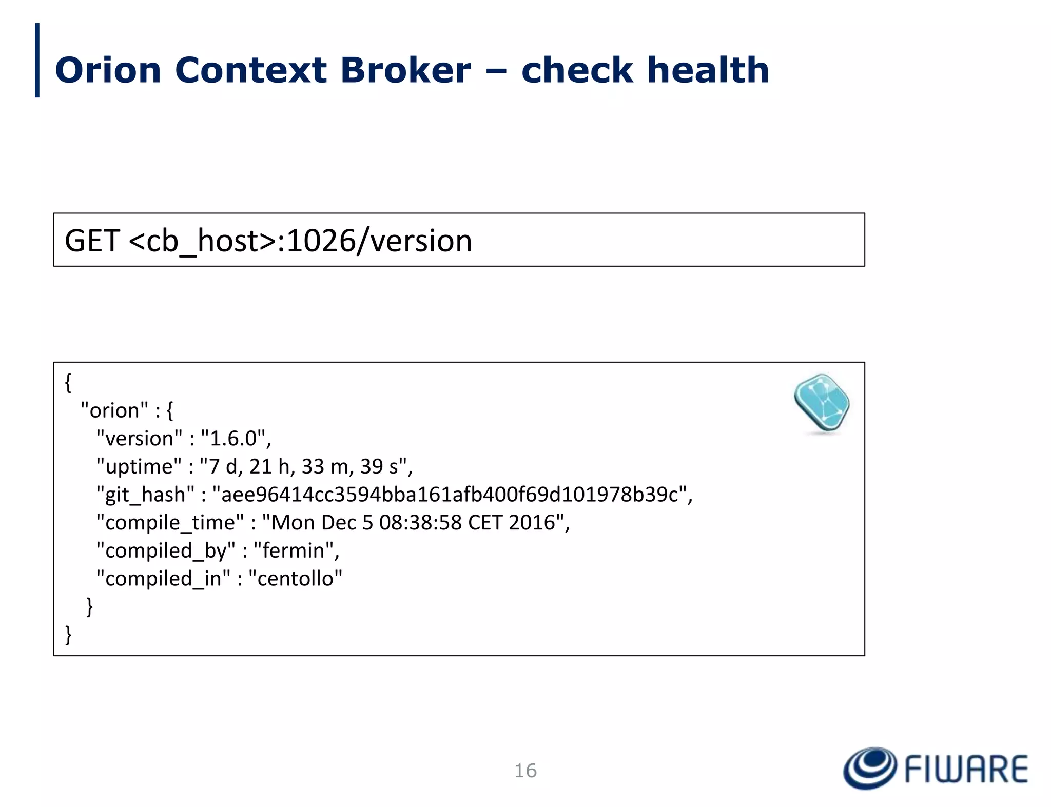 GET <cb_host>:1026/version
{
"orion" : {
"version" : "1.6.0",
"uptime" : "7 d, 21 h, 33 m, 39 s",
"git_hash" : "aee96414cc3594bba161afb400f69d101978b39c",
"compile_time" : "Mon Dec 5 08:38:58 CET 2016",
"compiled_by" : "fermin",
"compiled_in" : "centollo"
}
}
16
Orion Context Broker – check health
 