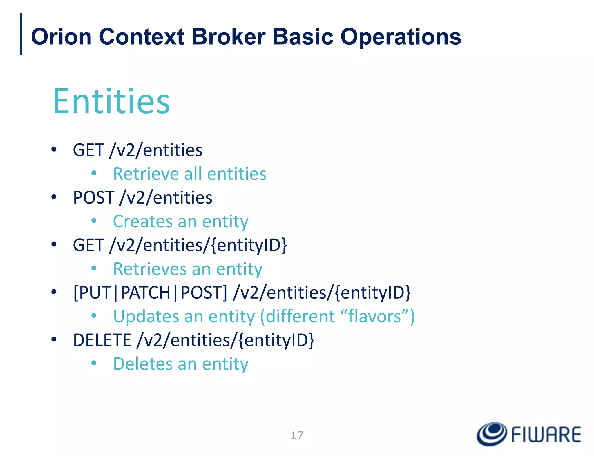Orion Context Broker Basic Operations
Entities
• GET /v2/entities
• Retrieve all entities
• POST /v2/entities
• Creates an entity
• GET /v2/entities/{entityID}
• Retrieves an entity
• [PUT|PATCH|POST] /v2/entities/{entityID}
• Updates an entity (different “flavors”)
• DELETE /v2/entities/{entityID}
• Deletes an entity
17
 
