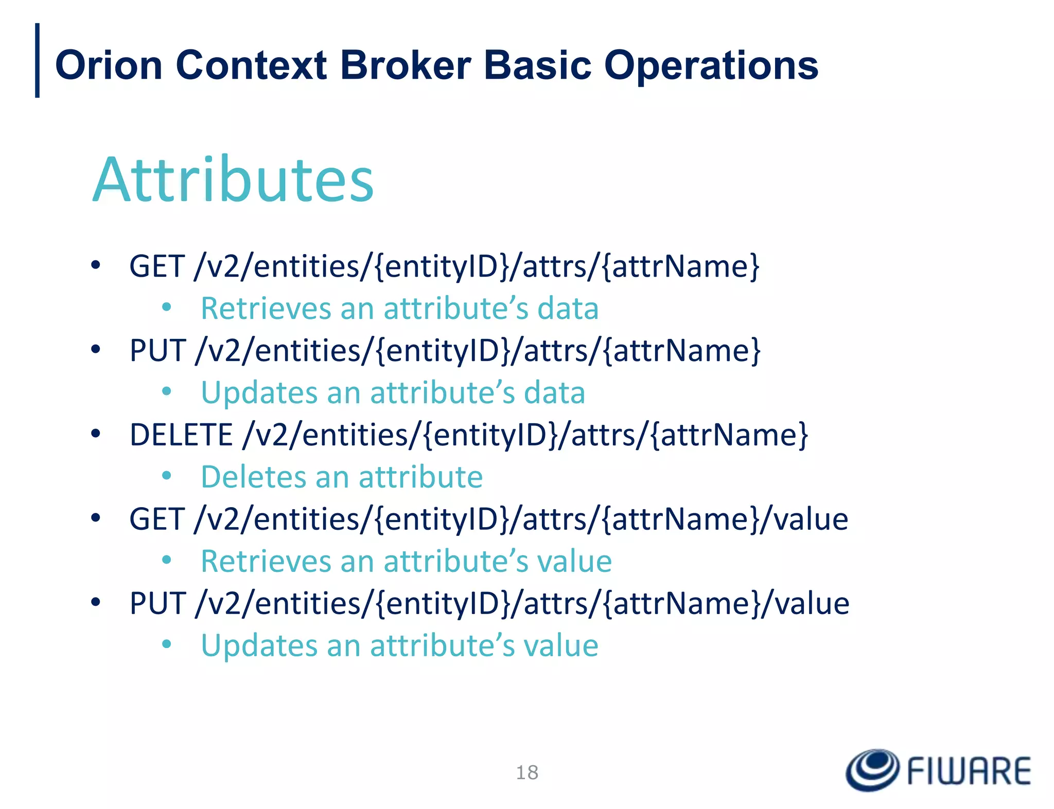 Orion Context Broker Basic Operations
Attributes
• GET /v2/entities/{entityID}/attrs/{attrName}
• Retrieves an attribute’s data
• PUT /v2/entities/{entityID}/attrs/{attrName}
• Updates an attribute’s data
• DELETE /v2/entities/{entityID}/attrs/{attrName}
• Deletes an attribute
• GET /v2/entities/{entityID}/attrs/{attrName}/value
• Retrieves an attribute’s value
• PUT /v2/entities/{entityID}/attrs/{attrName}/value
• Updates an attribute’s value
18
 