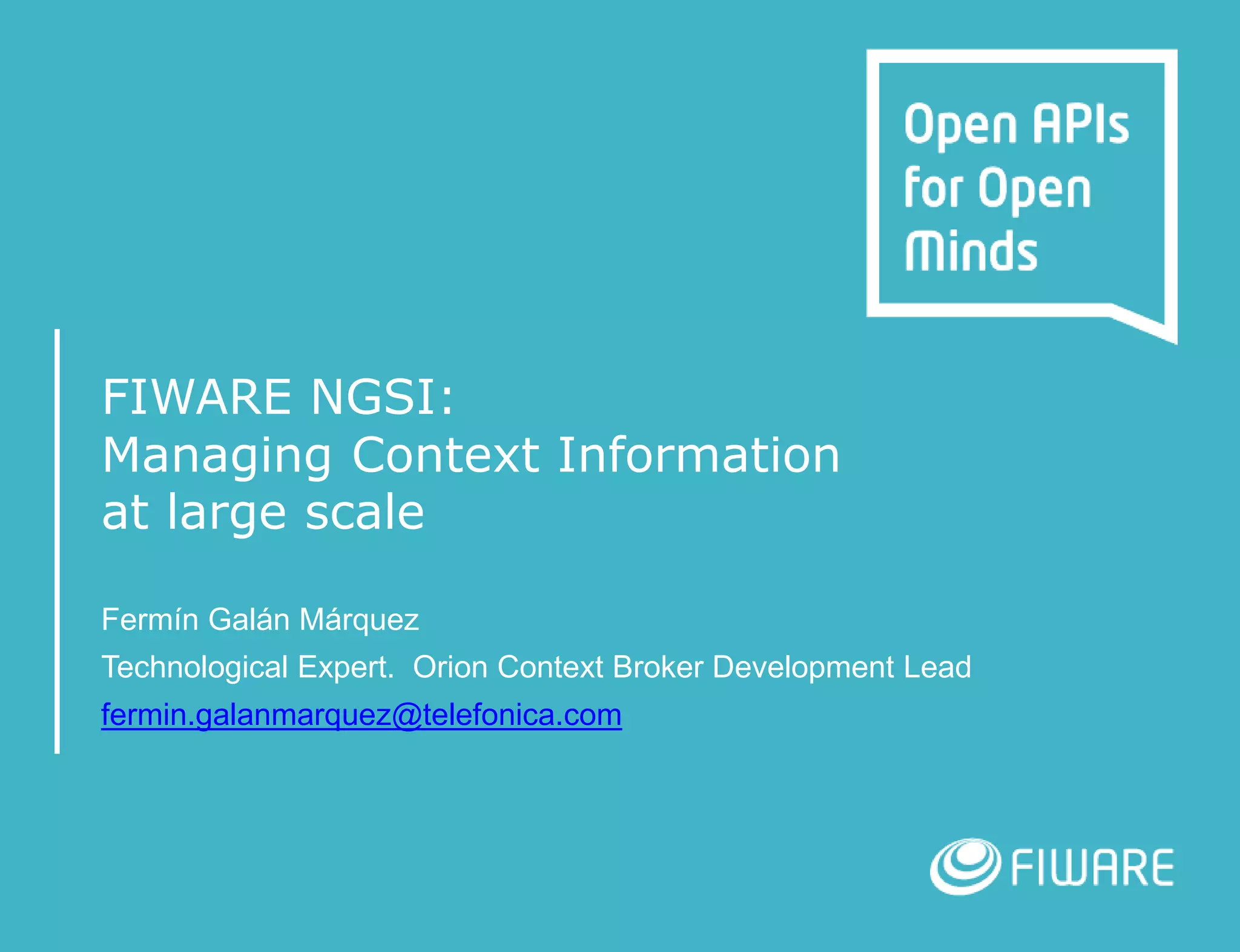 FIWARE NGSI:
Managing Context Information
at large scale
Fermín Galán Márquez
Technological Expert. Orion Context Broker Development Lead
fermin.galanmarquez@telefonica.com
 