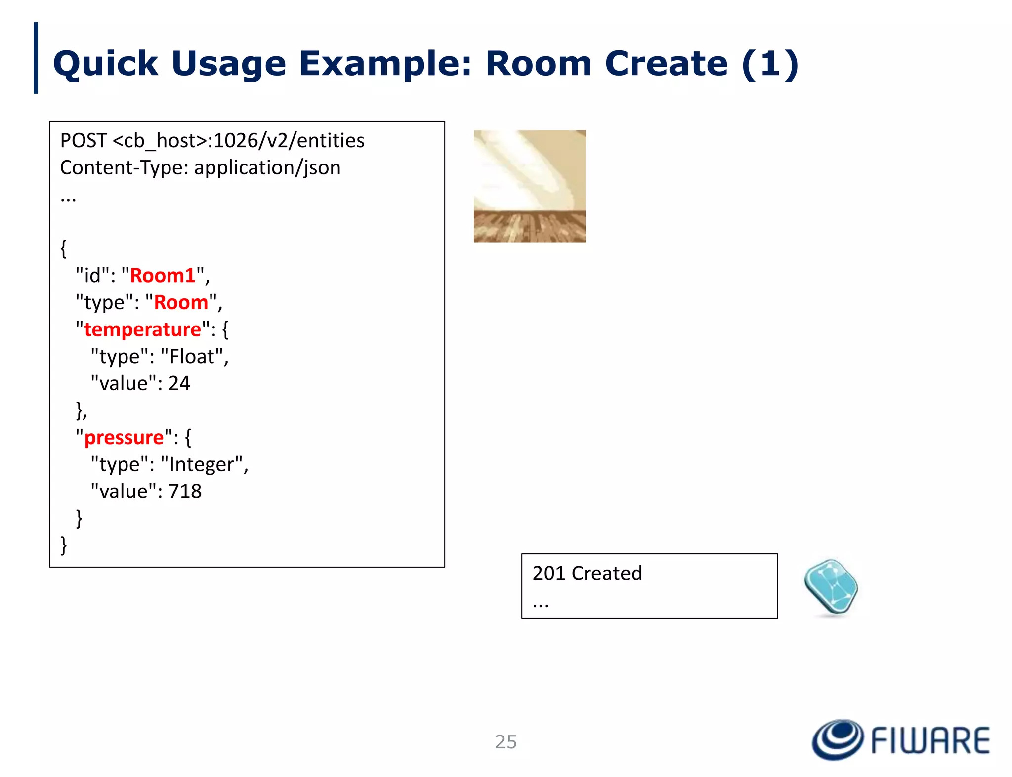 201 Created
...
Quick Usage Example: Room Create (1)
POST <cb_host>:1026/v2/entities
Content-Type: application/json
...
{
"id": "Room1",
"type": "Room",
"temperature": {
"type": "Float",
"value": 24
},
"pressure": {
"type": "Integer",
"value": 718
}
}
25
 