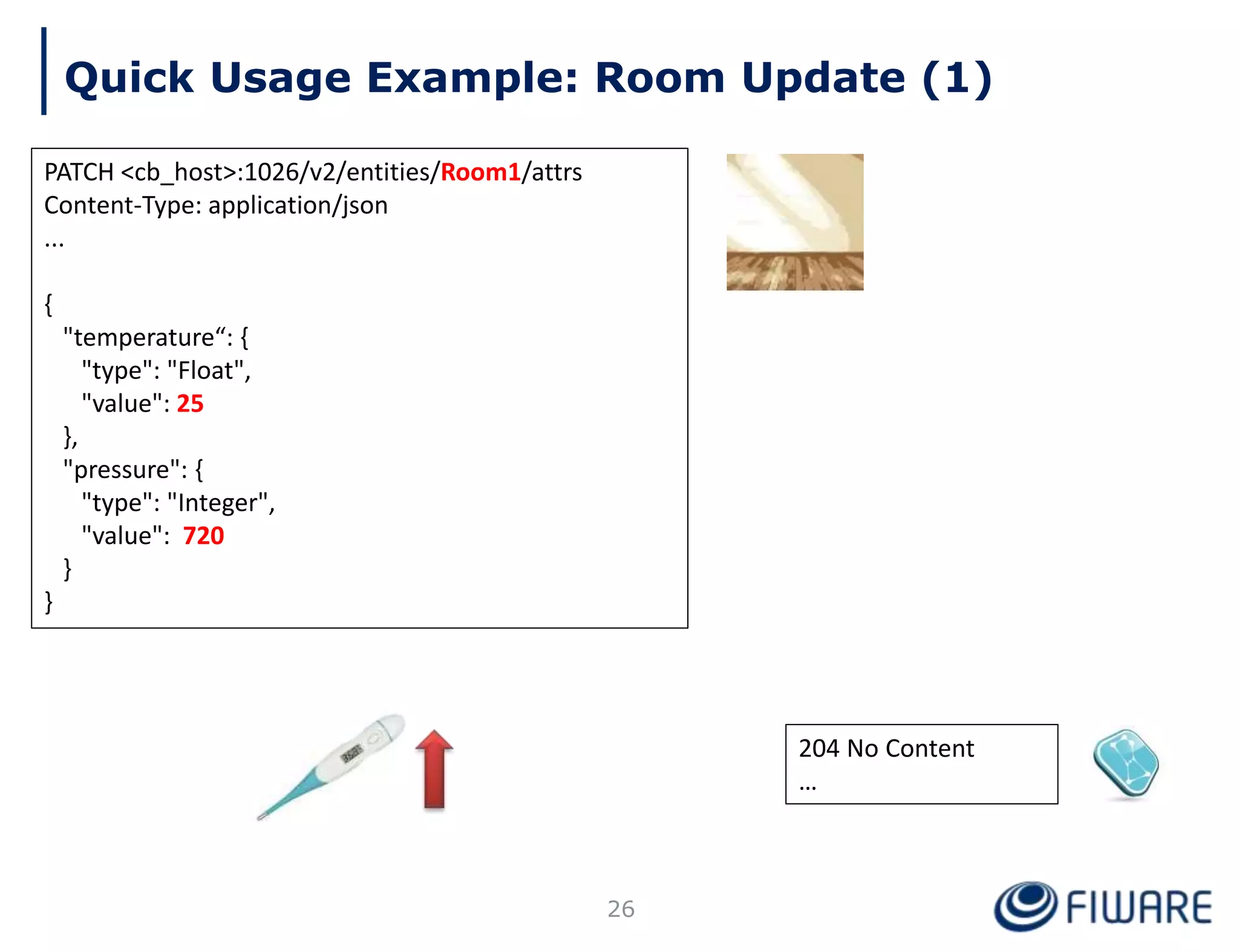 204 No Content
…
Quick Usage Example: Room Update (1)
PATCH <cb_host>:1026/v2/entities/Room1/attrs
Content-Type: application/json
...
{
"temperature“: {
"type": "Float",
"value": 25
},
"pressure": {
"type": "Integer",
"value": 720
}
}
26
 
