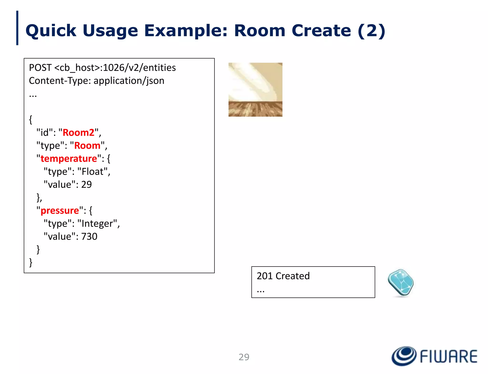 201 Created
...
Quick Usage Example: Room Create (2)
POST <cb_host>:1026/v2/entities
Content-Type: application/json
...
{
"id": "Room2",
"type": "Room",
"temperature": {
"type": "Float",
"value": 29
},
"pressure": {
"type": "Integer",
"value": 730
}
}
29
 