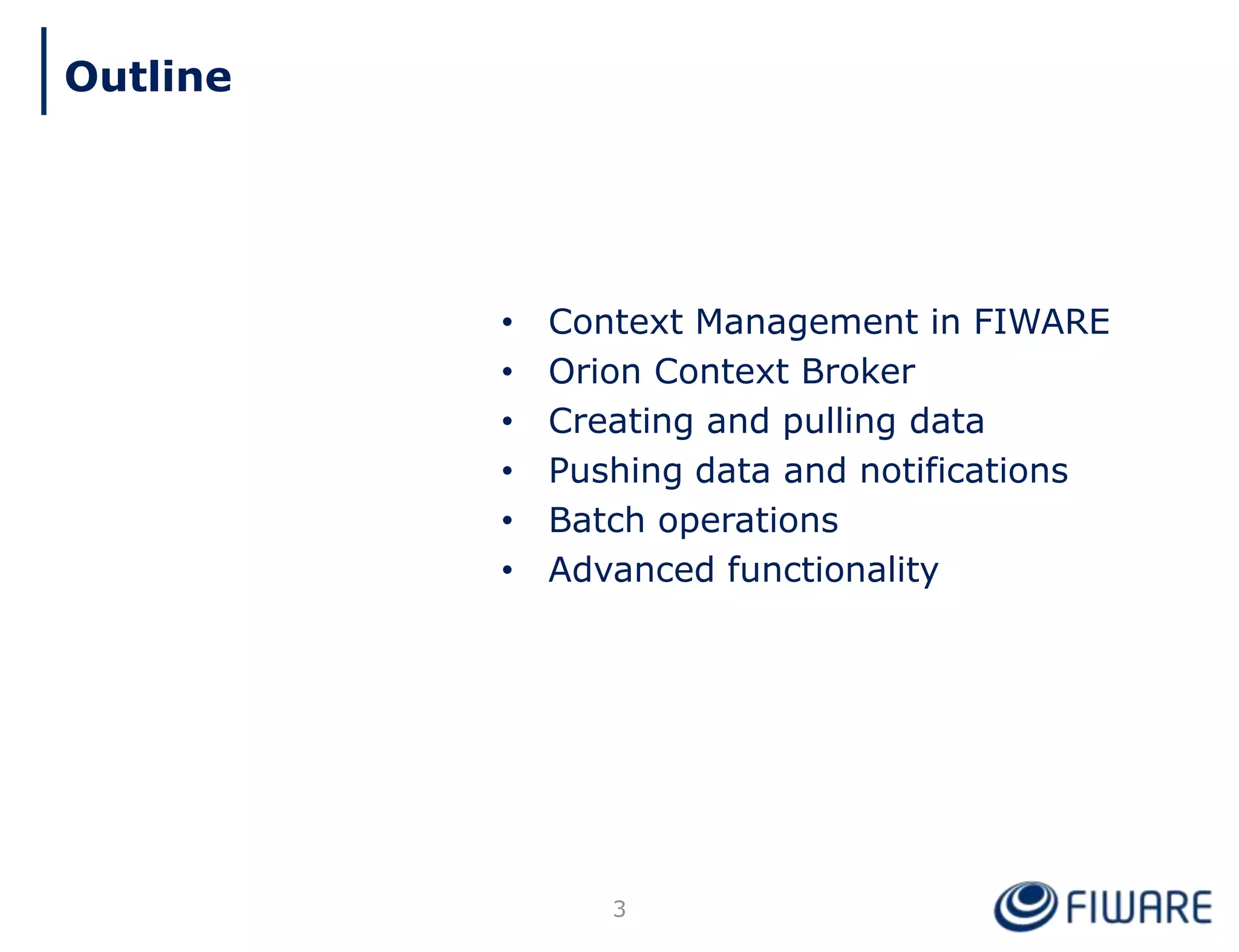• Context Management in FIWARE
• Orion Context Broker
• Creating and pulling data
• Pushing data and notifications
• Batch operations
• Advanced functionality
3
Outline
 