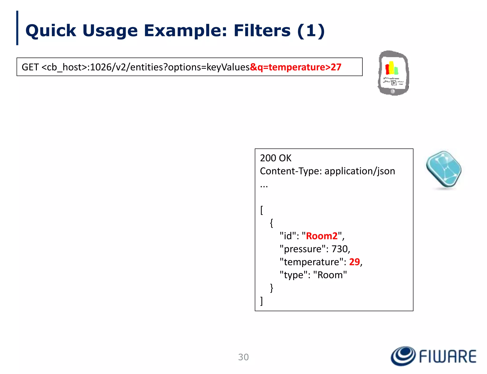 Quick Usage Example: Filters (1)
30
200 OK
Content-Type: application/json
...
[
{
"id": "Room2",
"pressure": 730,
"temperature": 29,
"type": "Room"
}
]
GET <cb_host>:1026/v2/entities?options=keyValues&q=temperature>27
 