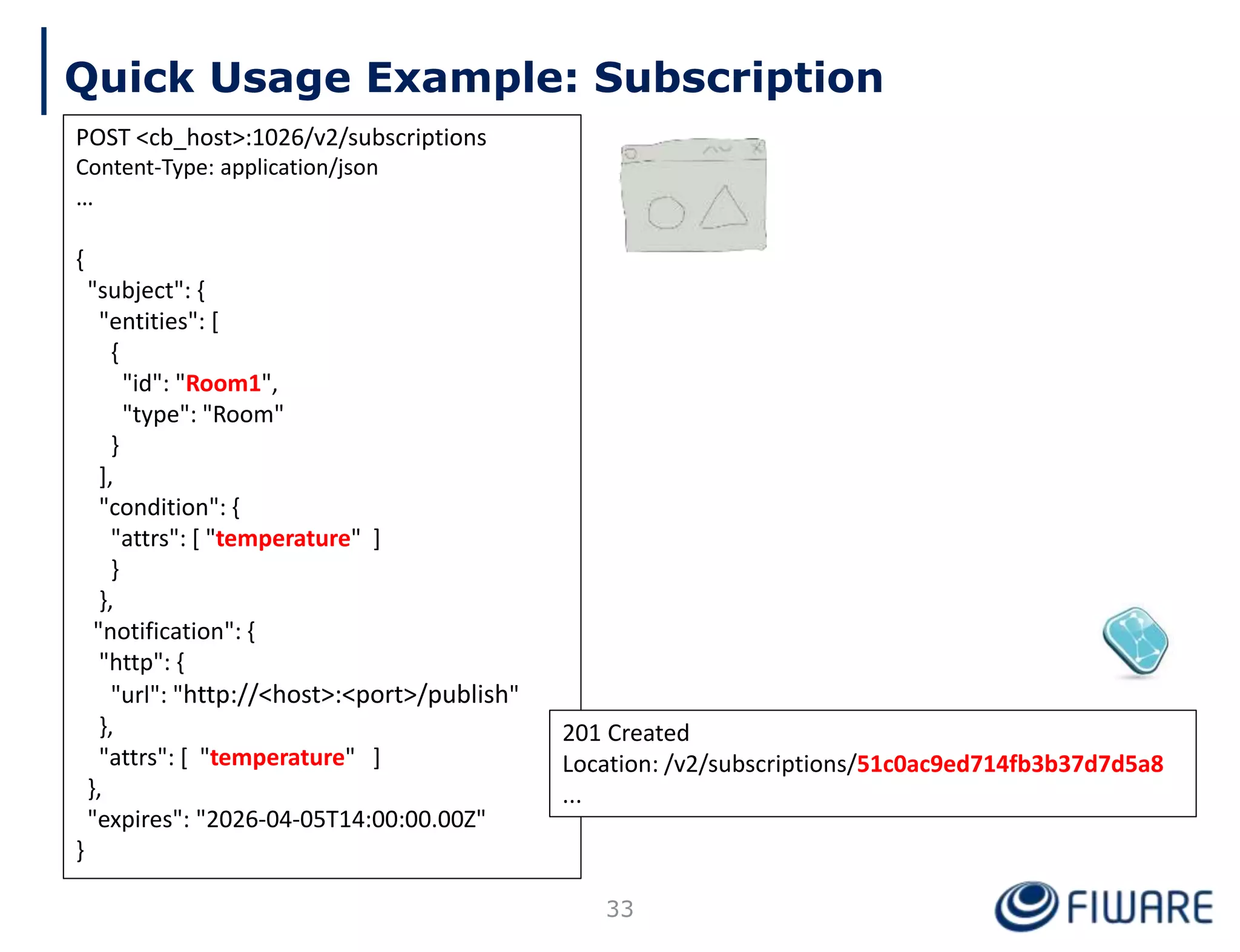 Quick Usage Example: Subscription
POST <cb_host>:1026/v2/subscriptions
Content-Type: application/json
…
{
"subject": {
"entities": [
{
"id": "Room1",
"type": "Room"
}
],
"condition": {
"attrs": [ "temperature" ]
}
},
"notification": {
"http": {
"url": "http://<host>:<port>/publish"
},
"attrs": [ "temperature" ]
},
"expires": "2026-04-05T14:00:00.00Z"
}
201 Created
Location: /v2/subscriptions/51c0ac9ed714fb3b37d7d5a8
...
33
 