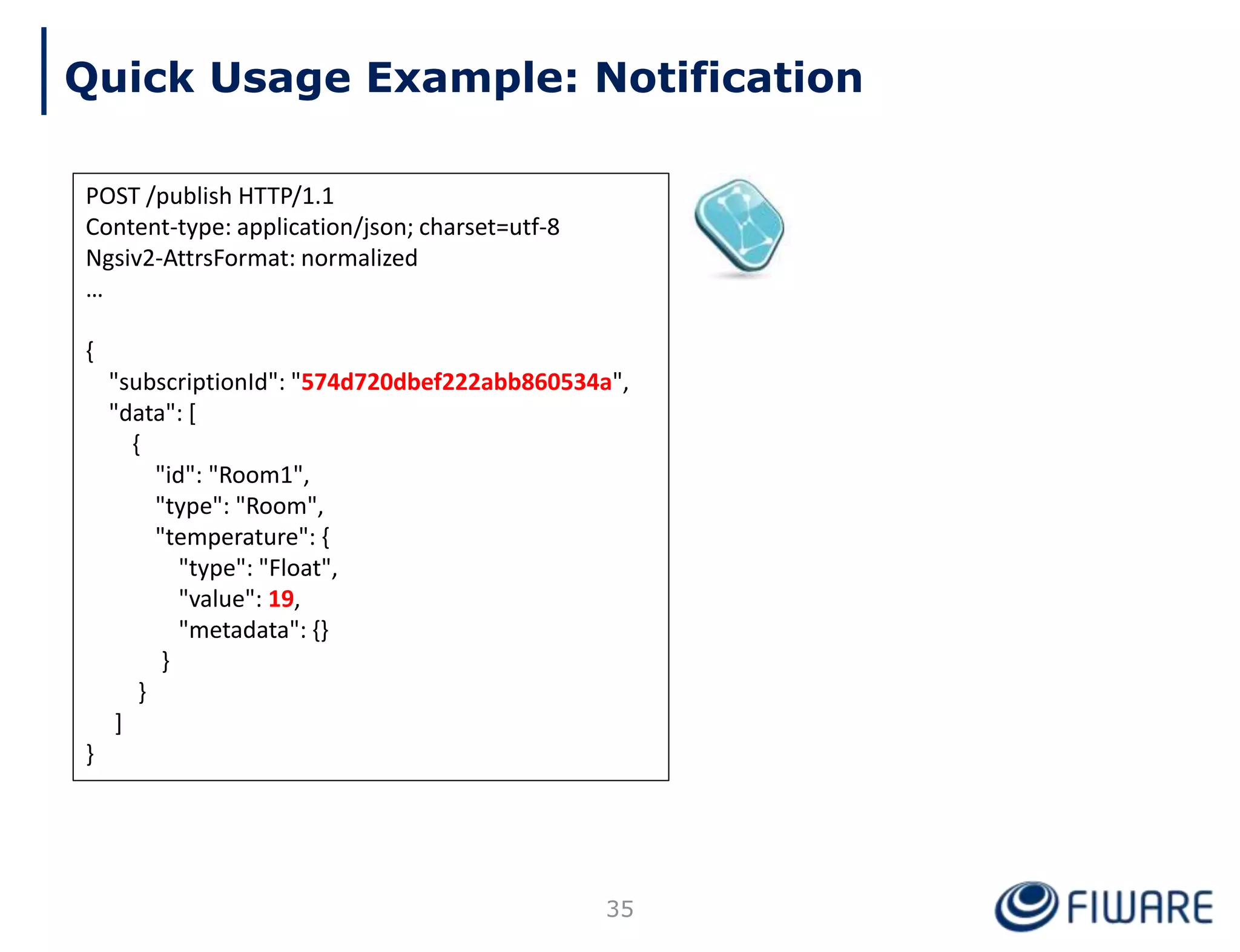 POST /publish HTTP/1.1
Content-type: application/json; charset=utf-8
Ngsiv2-AttrsFormat: normalized
…
{
"subscriptionId": "574d720dbef222abb860534a",
"data": [
{
"id": "Room1",
"type": "Room",
"temperature": {
"type": "Float",
"value": 19,
"metadata": {}
}
}
]
}
Quick Usage Example: Notification
35
 