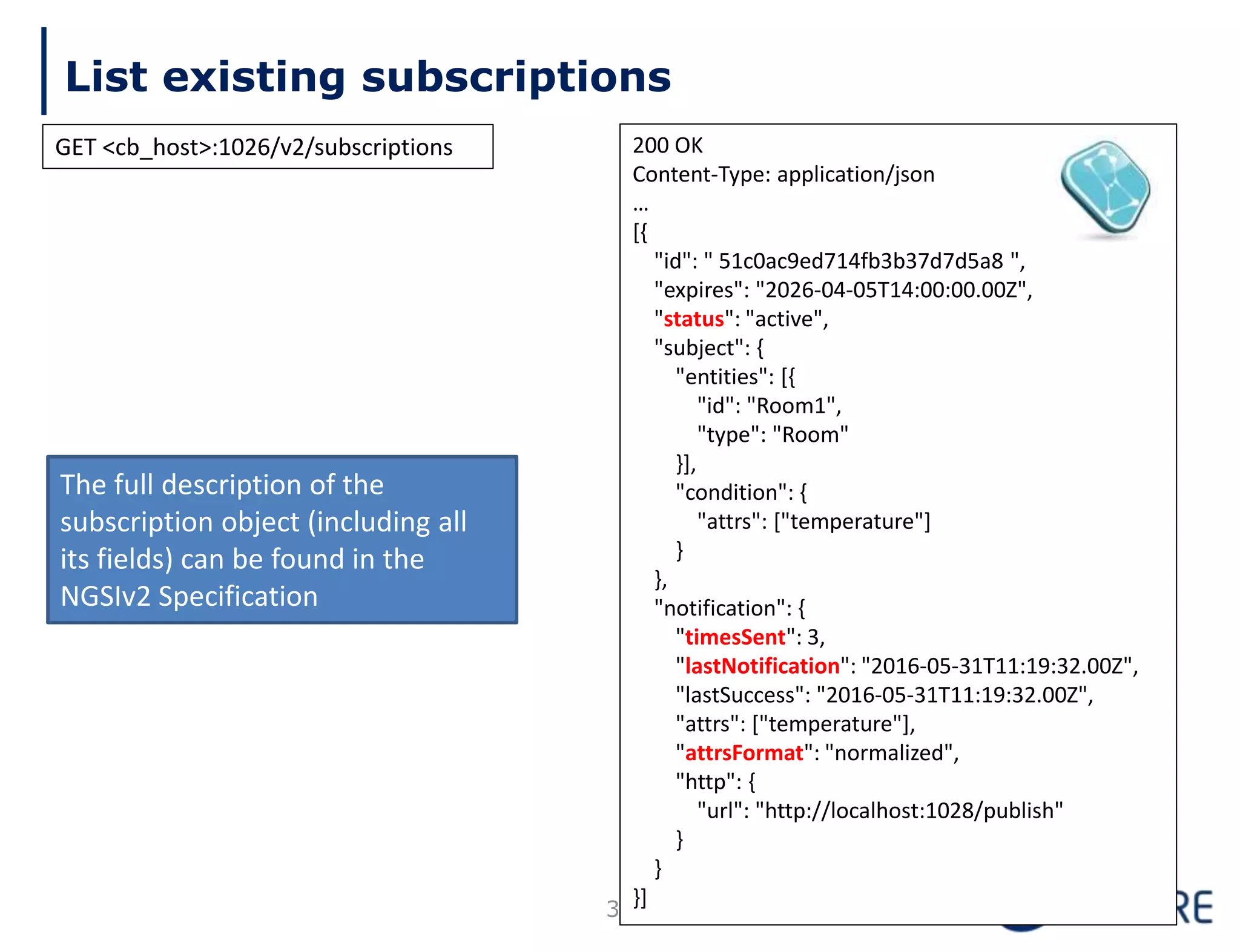 List existing subscriptions
36
200 OK
Content-Type: application/json
…
[{
"id": " 51c0ac9ed714fb3b37d7d5a8 ",
"expires": "2026-04-05T14:00:00.00Z",
"status": "active",
"subject": {
"entities": [{
"id": "Room1",
"type": "Room"
}],
"condition": {
"attrs": ["temperature"]
}
},
"notification": {
"timesSent": 3,
"lastNotification": "2016-05-31T11:19:32.00Z",
"lastSuccess": "2016-05-31T11:19:32.00Z",
"attrs": ["temperature"],
"attrsFormat": "normalized",
"http": {
"url": "http://localhost:1028/publish"
}
}
}]
The full description of the
subscription object (including all
its fields) can be found in the
NGSIv2 Specification
GET <cb_host>:1026/v2/subscriptions
 