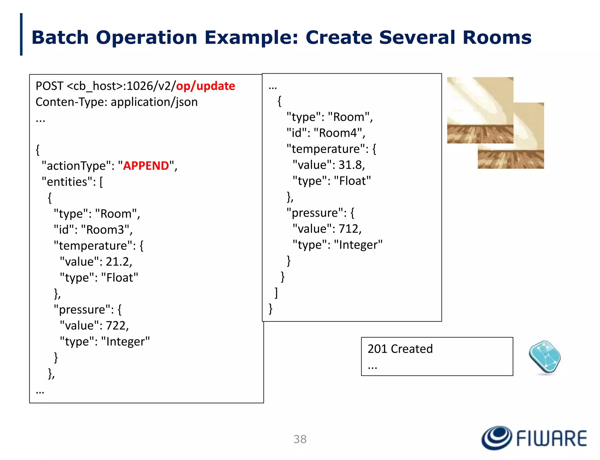 201 Created
...
Batch Operation Example: Create Several Rooms
POST <cb_host>:1026/v2/op/update
Conten-Type: application/json
...
{
"actionType": "APPEND",
"entities": [
{
"type": "Room",
"id": "Room3",
"temperature": {
"value": 21.2,
"type": "Float"
},
"pressure": {
"value": 722,
"type": "Integer"
}
},
…
38
…
{
"type": "Room",
"id": "Room4",
"temperature": {
"value": 31.8,
"type": "Float"
},
"pressure": {
"value": 712,
"type": "Integer"
}
}
]
}
 