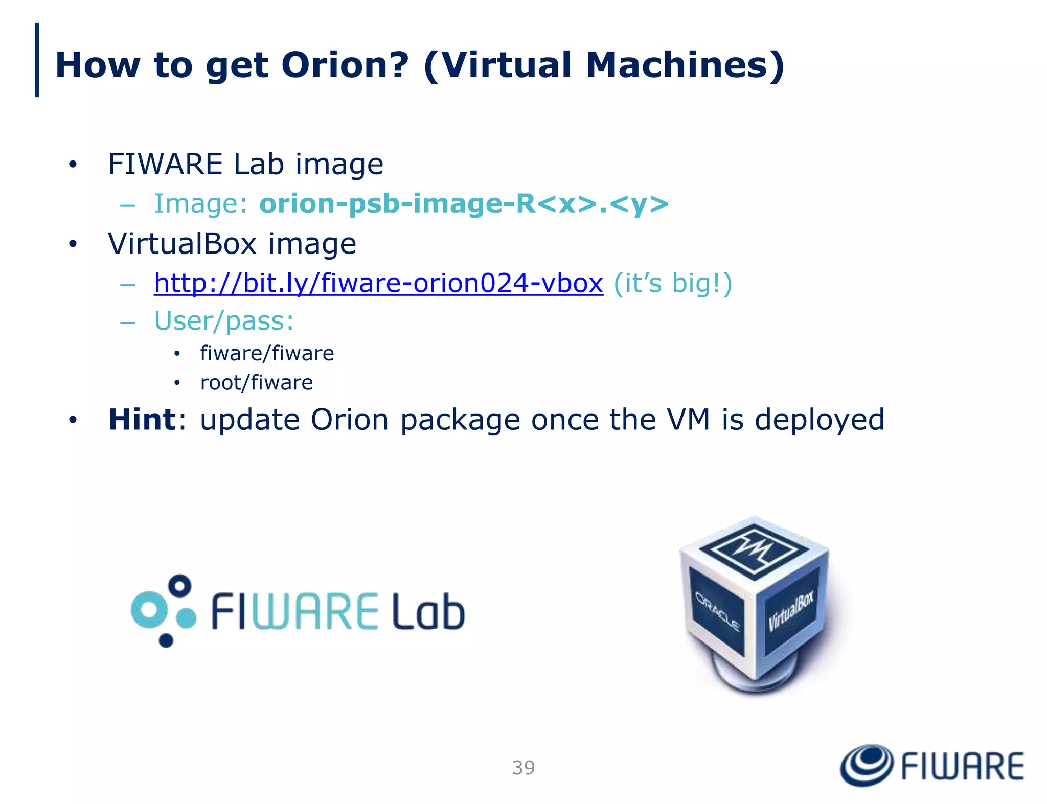 How to get Orion? (Virtual Machines)
39
• FIWARE Lab image
– Image: orion-psb-image-R<x>.<y>
• VirtualBox image
– http://bit.ly/fiware-orion024-vbox (it’s big!)
– User/pass:
• fiware/fiware
• root/fiware
• Hint: update Orion package once the VM is deployed
 
