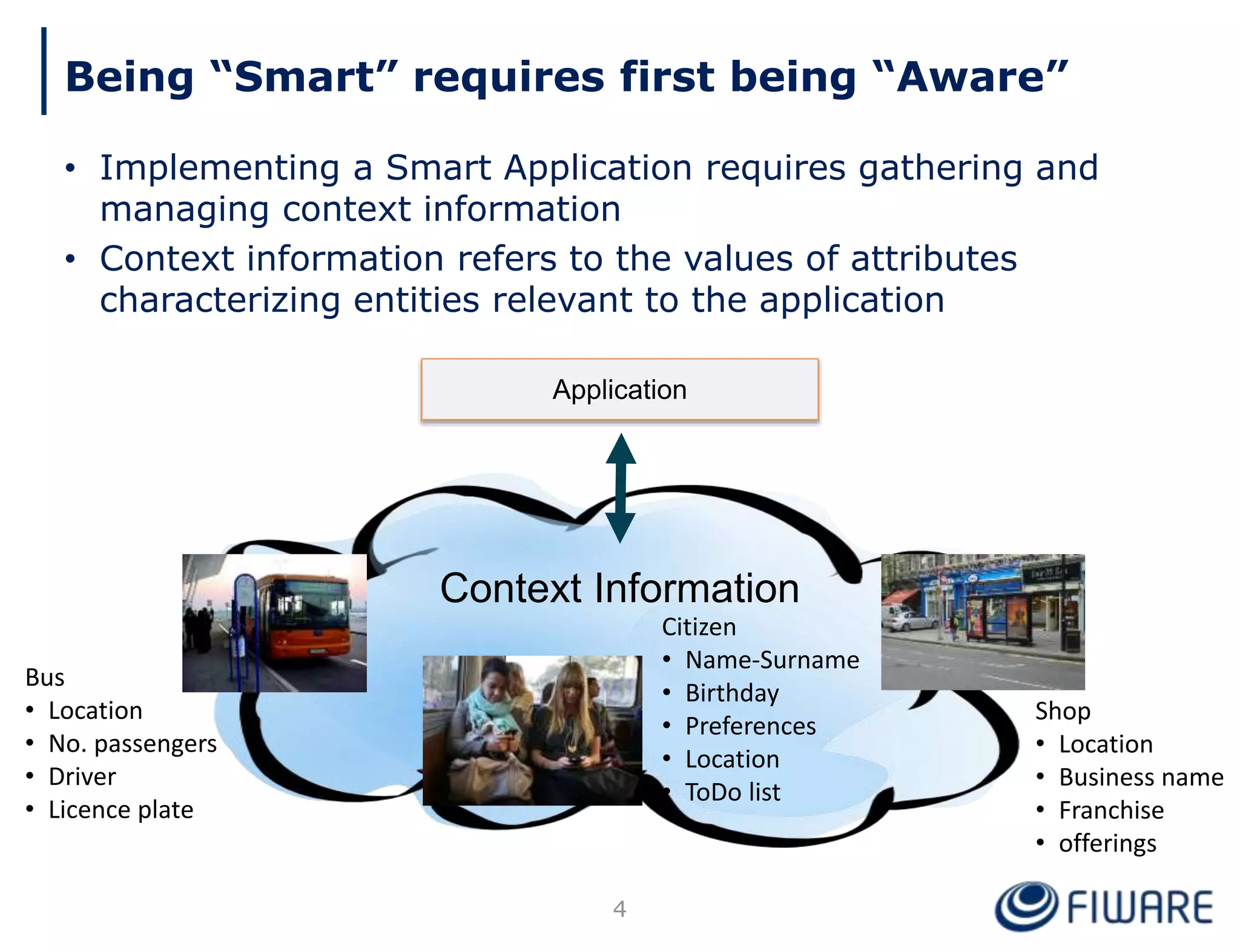 Being “Smart” requires first being “Aware”
• Implementing a Smart Application requires gathering and
managing context information
• Context information refers to the values of attributes
characterizing entities relevant to the application
Bus
• Location
• No. passengers
• Driver
• Licence plate
Citizen
• Name-Surname
• Birthday
• Preferences
• Location
• ToDo list
Shop
• Location
• Business name
• Franchise
• offerings
Context Information
Application
4
 