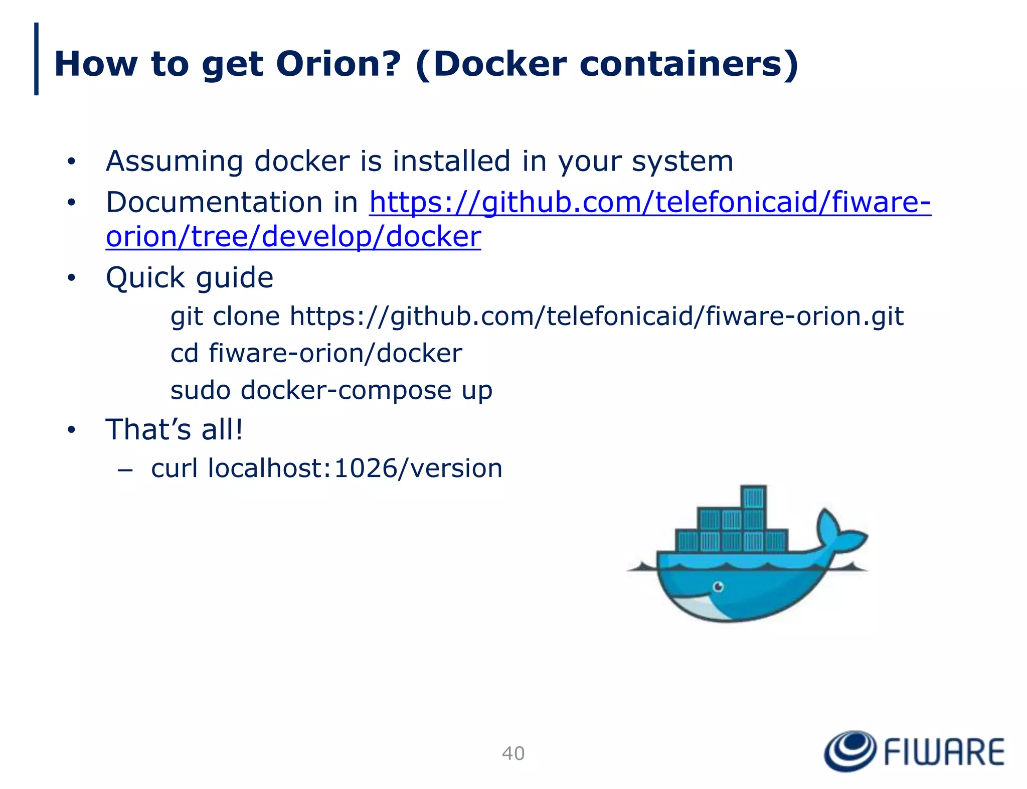 How to get Orion? (Docker containers)
40
• Assuming docker is installed in your system
• Documentation in https://github.com/telefonicaid/fiware-
orion/tree/develop/docker
• Quick guide
git clone https://github.com/telefonicaid/fiware-orion.git
cd fiware-orion/docker
sudo docker-compose up
• That’s all!
– curl localhost:1026/version
 