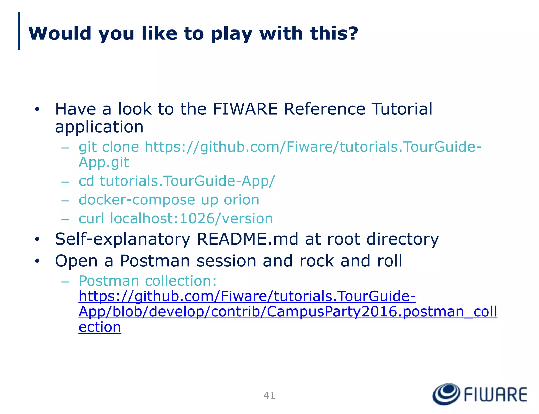 • Have a look to the FIWARE Reference Tutorial
application
– git clone https://github.com/Fiware/tutorials.TourGuide-
App.git
– cd tutorials.TourGuide-App/
– docker-compose up orion
– curl localhost:1026/version
• Self-explanatory README.md at root directory
• Open a Postman session and rock and roll
– Postman collection:
https://github.com/Fiware/tutorials.TourGuide-
App/blob/develop/contrib/CampusParty2016.postman_coll
ection
41
Would you like to play with this?
 