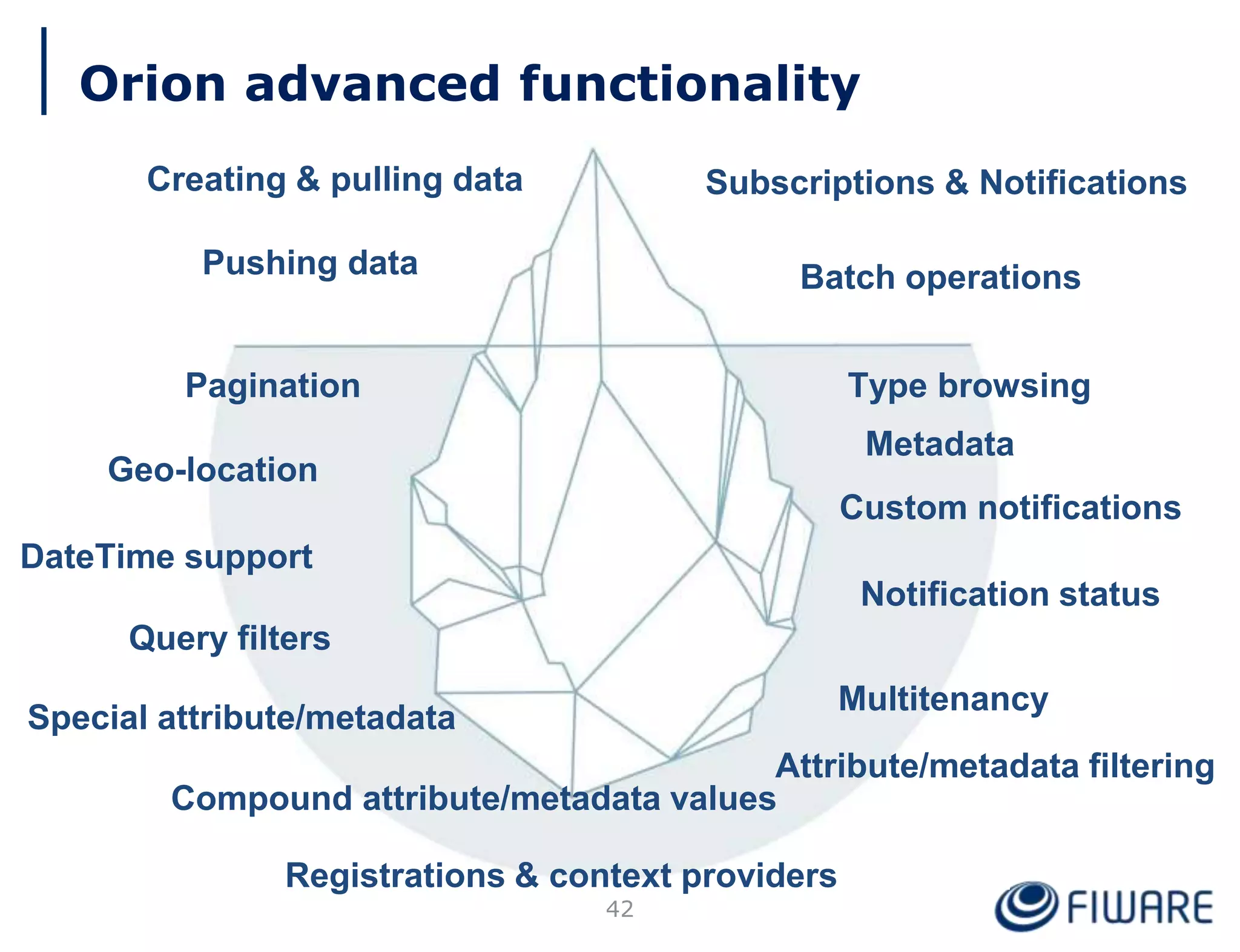 42
Pagination
Metadata
Compound attribute/metadata values
Type browsing
Geo-location
Query filters
DateTime support
Custom notifications
Notification status
Attribute/metadata filtering
Special attribute/metadata
Registrations & context providers
Multitenancy
Orion advanced functionality
Creating & pulling data
Pushing data
Subscriptions & Notifications
Batch operations
 