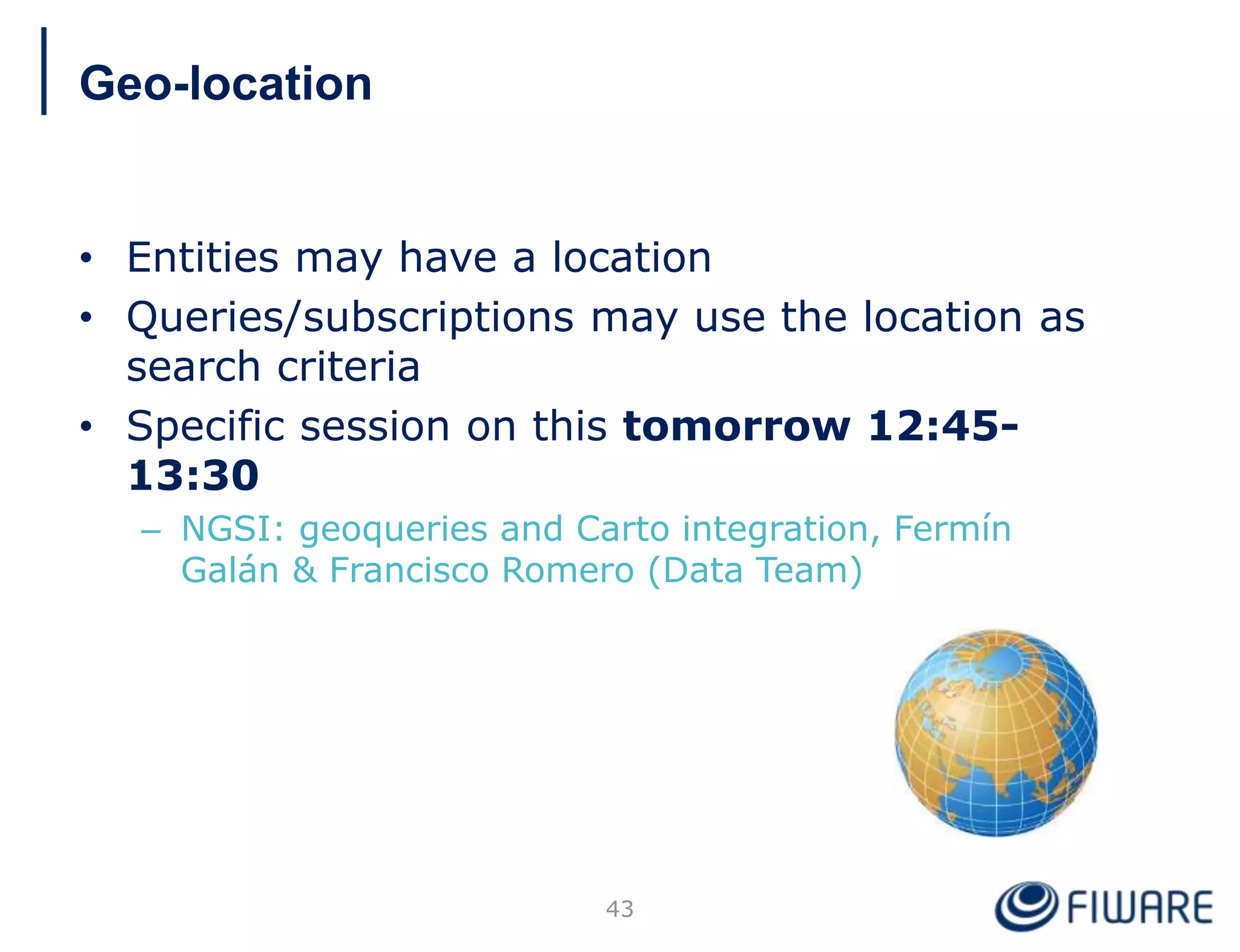 • Entities may have a location
• Queries/subscriptions may use the location as
search criteria
• Specific session on this tomorrow 12:45-
13:30
– NGSI: geoqueries and Carto integration, Fermín
Galán & Francisco Romero (Data Team)
43
Geo-location
 