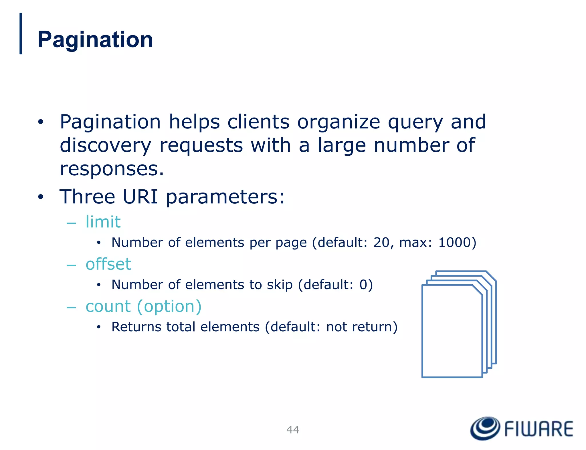 • Pagination helps clients organize query and
discovery requests with a large number of
responses.
• Three URI parameters:
– limit
• Number of elements per page (default: 20, max: 1000)
– offset
• Number of elements to skip (default: 0)
– count (option)
• Returns total elements (default: not return)
44
Pagination
 