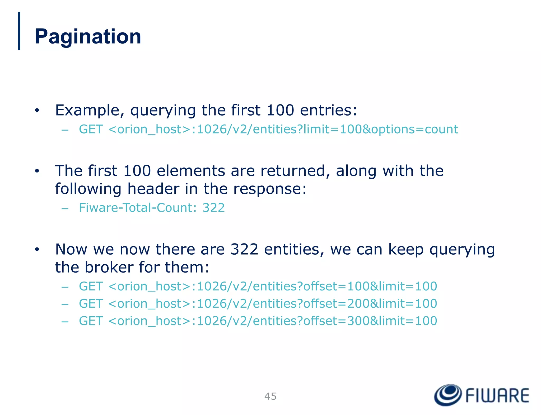 • Example, querying the first 100 entries:
– GET <orion_host>:1026/v2/entities?limit=100&options=count
• The first 100 elements are returned, along with the
following header in the response:
– Fiware-Total-Count: 322
• Now we now there are 322 entities, we can keep querying
the broker for them:
– GET <orion_host>:1026/v2/entities?offset=100&limit=100
– GET <orion_host>:1026/v2/entities?offset=200&limit=100
– GET <orion_host>:1026/v2/entities?offset=300&limit=100
45
Pagination
 