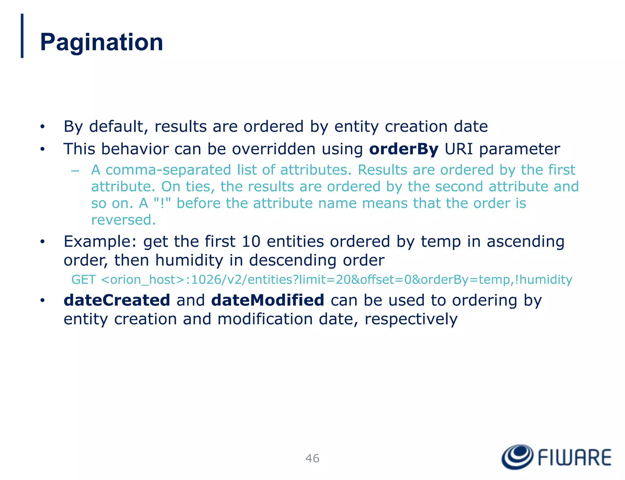 • By default, results are ordered by entity creation date
• This behavior can be overridden using orderBy URI parameter
– A comma-separated list of attributes. Results are ordered by the first
attribute. On ties, the results are ordered by the second attribute and
so on. A "!" before the attribute name means that the order is
reversed.
• Example: get the first 10 entities ordered by temp in ascending
order, then humidity in descending order
GET <orion_host>:1026/v2/entities?limit=20&offset=0&orderBy=temp,!humidity
• dateCreated and dateModified can be used to ordering by
entity creation and modification date, respectively
46
Pagination
 