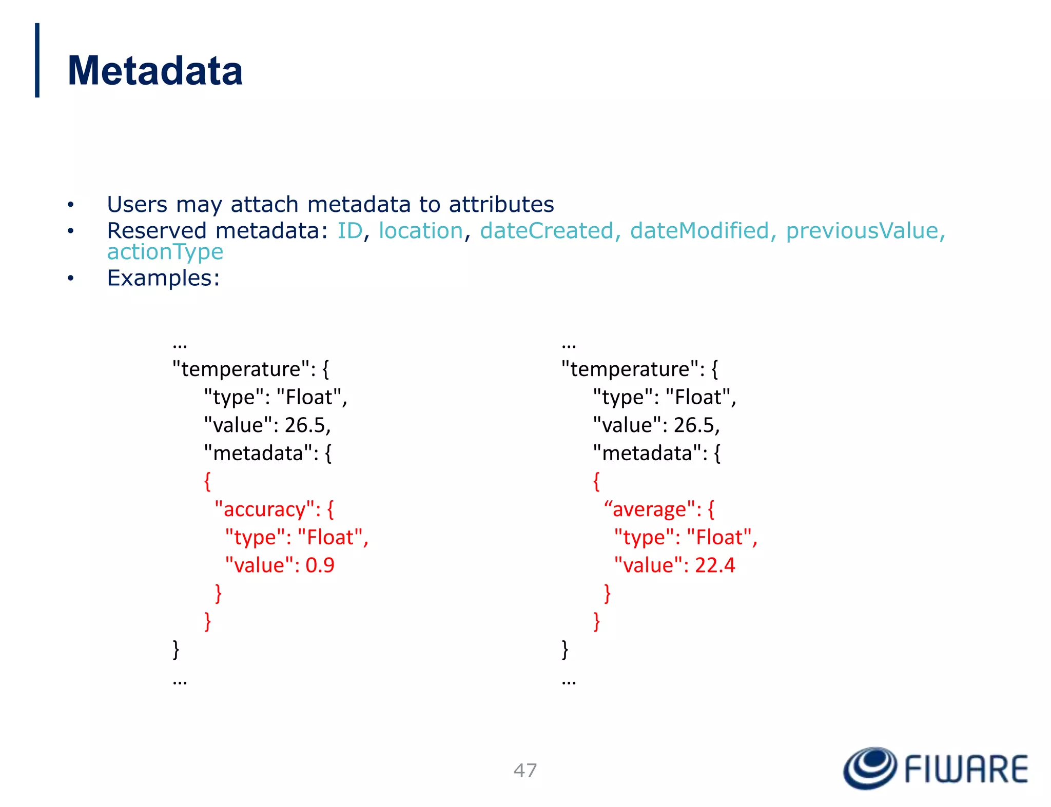 • Users may attach metadata to attributes
• Reserved metadata: ID, location, dateCreated, dateModified, previousValue,
actionType
• Examples:
47
…
"temperature": {
"type": "Float",
"value": 26.5,
"metadata": {
{
"accuracy": {
"type": "Float",
"value": 0.9
}
}
}
…
…
"temperature": {
"type": "Float",
"value": 26.5,
"metadata": {
{
“average": {
"type": "Float",
"value": 22.4
}
}
}
…
Metadata
 