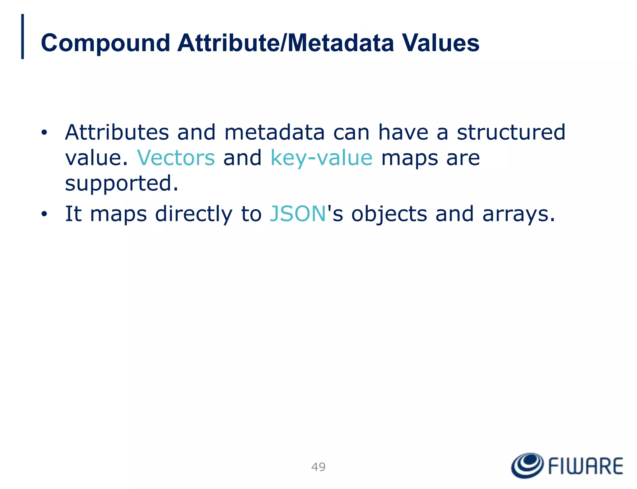• Attributes and metadata can have a structured
value. Vectors and key-value maps are
supported.
• It maps directly to JSON's objects and arrays.
49
Compound Attribute/Metadata Values
 