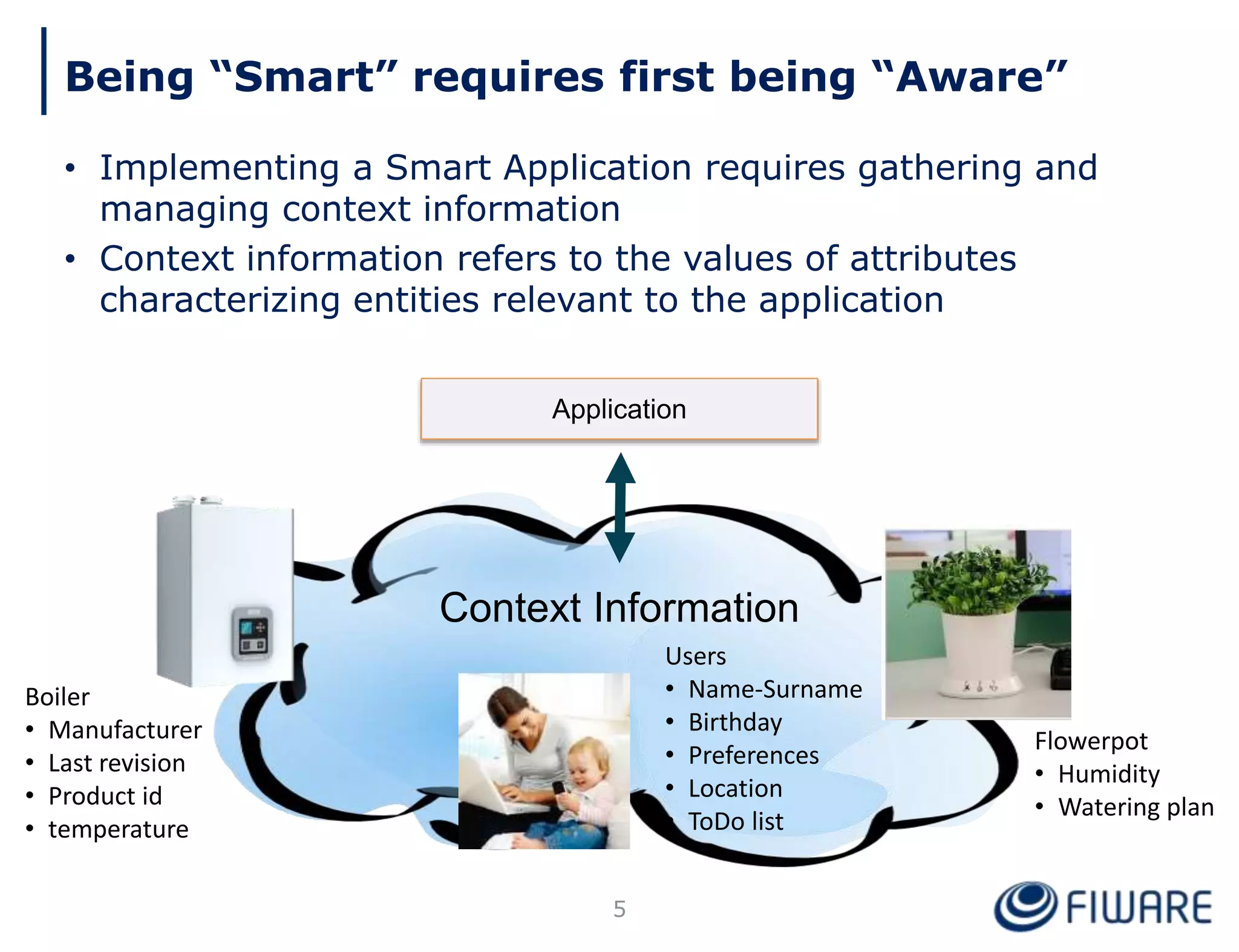 Being “Smart” requires first being “Aware”
• Implementing a Smart Application requires gathering and
managing context information
• Context information refers to the values of attributes
characterizing entities relevant to the application
Boiler
• Manufacturer
• Last revision
• Product id
• temperature
Users
• Name-Surname
• Birthday
• Preferences
• Location
• ToDo list
Flowerpot
• Humidity
• Watering plan
Context Information
Application
5
 