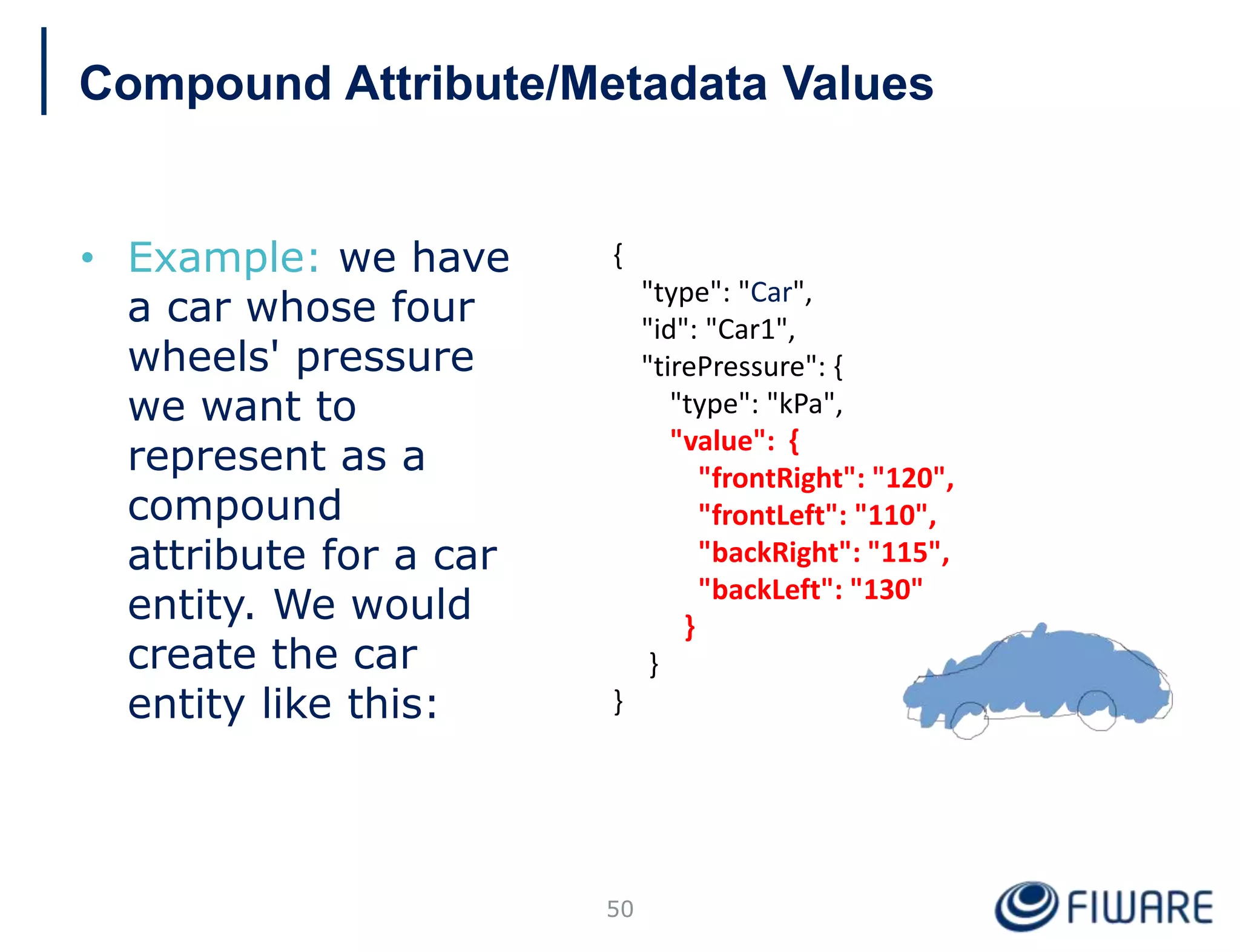 • Example: we have
a car whose four
wheels' pressure
we want to
represent as a
compound
attribute for a car
entity. We would
create the car
entity like this:
{
"type": "Car",
"id": "Car1",
"tirePressure": {
"type": "kPa",
"value": {
"frontRight": "120",
"frontLeft": "110",
"backRight": "115",
"backLeft": "130"
}
}
}
50
Compound Attribute/Metadata Values
 