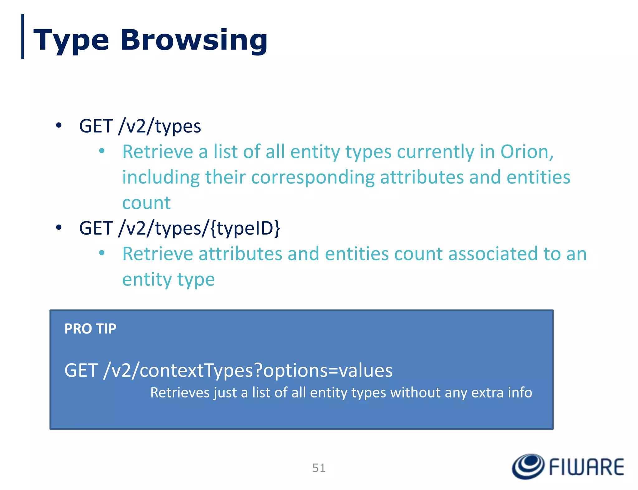 Type Browsing
• GET /v2/types
• Retrieve a list of all entity types currently in Orion,
including their corresponding attributes and entities
count
• GET /v2/types/{typeID}
• Retrieve attributes and entities count associated to an
entity type
PRO TIP
GET /v2/contextTypes?options=values
Retrieves just a list of all entity types without any extra info
51
 
