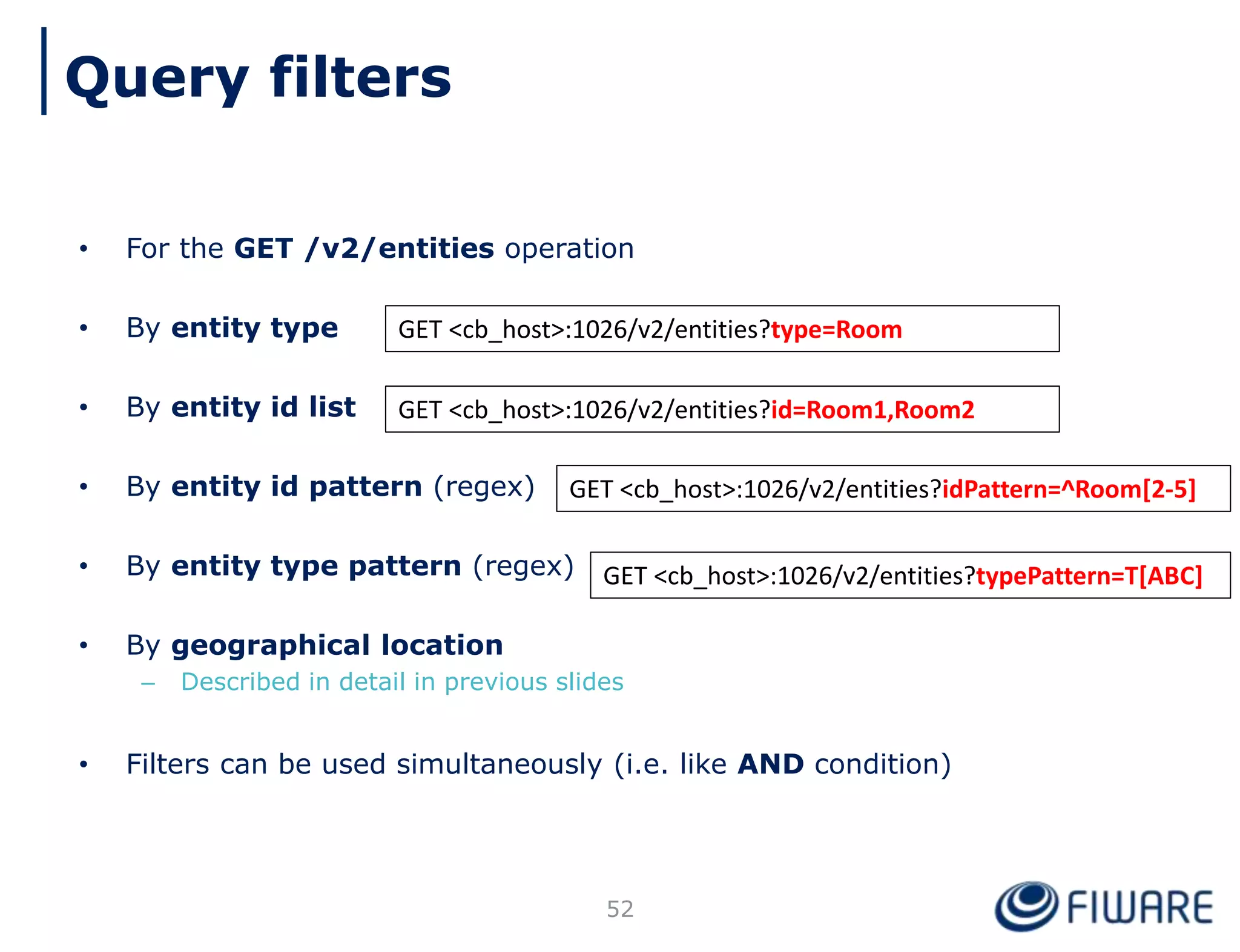 • For the GET /v2/entities operation
• By entity type
• By entity id list
• By entity id pattern (regex)
• By entity type pattern (regex)
• By geographical location
– Described in detail in previous slides
• Filters can be used simultaneously (i.e. like AND condition)
52
GET <cb_host>:1026/v2/entities?type=Room
GET <cb_host>:1026/v2/entities?id=Room1,Room2
GET <cb_host>:1026/v2/entities?idPattern=^Room[2-5]
GET <cb_host>:1026/v2/entities?typePattern=T[ABC]
Query filters
 