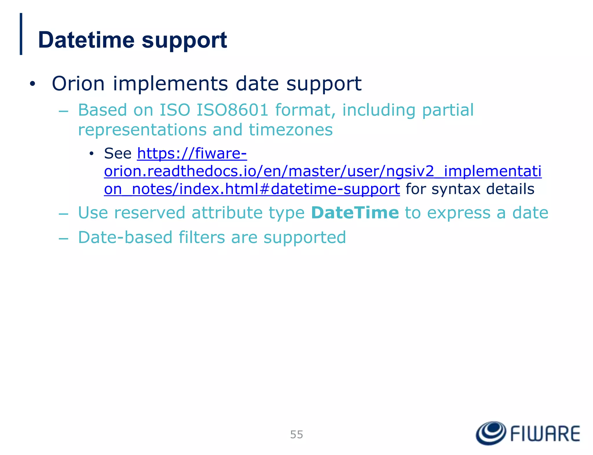 Datetime support
• Orion implements date support
– Based on ISO ISO8601 format, including partial
representations and timezones
• See https://fiware-
orion.readthedocs.io/en/master/user/ngsiv2_implementati
on_notes/index.html#datetime-support for syntax details
– Use reserved attribute type DateTime to express a date
– Date-based filters are supported
55
 