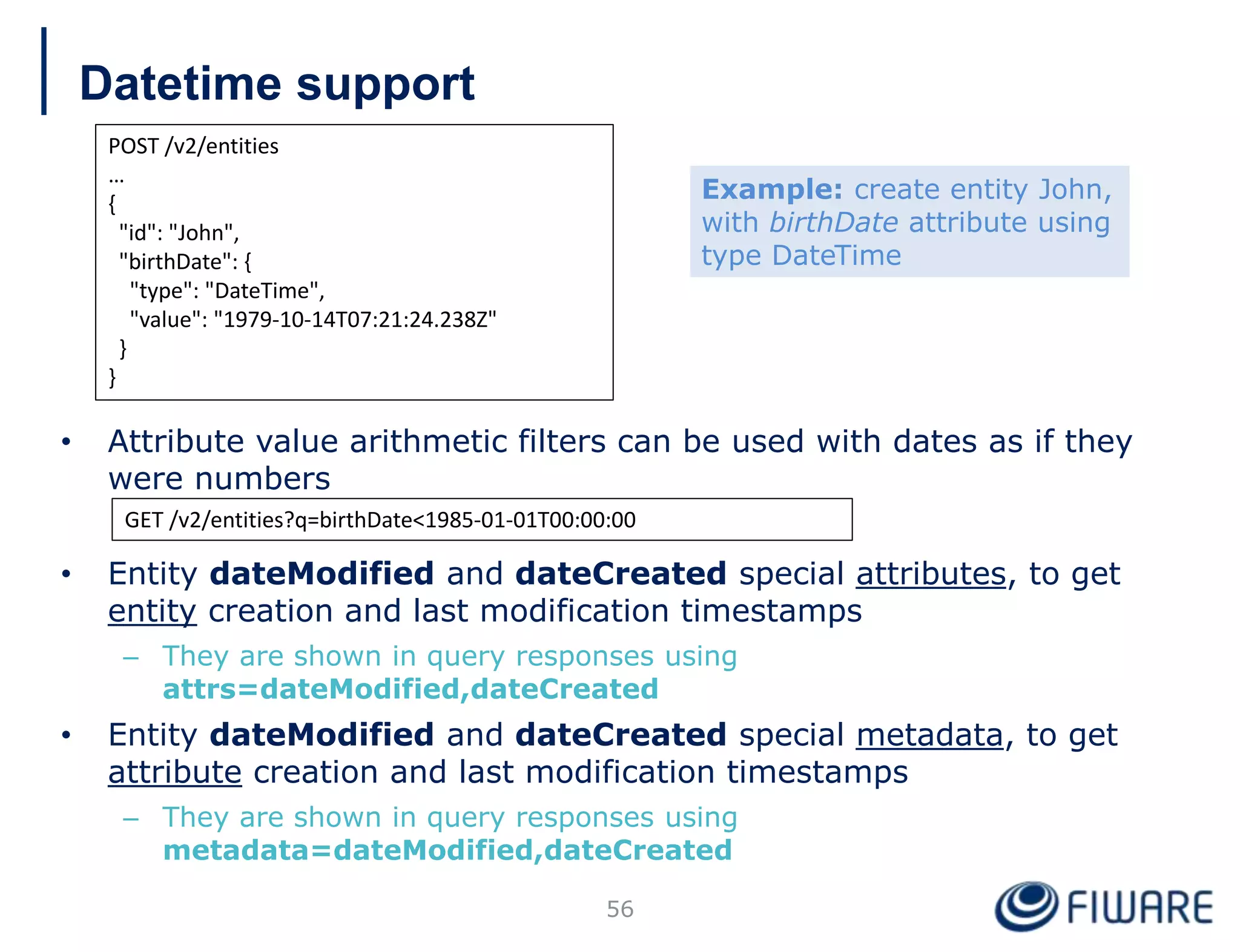 Datetime support
• Attribute value arithmetic filters can be used with dates as if they
were numbers
• Entity dateModified and dateCreated special attributes, to get
entity creation and last modification timestamps
– They are shown in query responses using
attrs=dateModified,dateCreated
• Entity dateModified and dateCreated special metadata, to get
attribute creation and last modification timestamps
– They are shown in query responses using
metadata=dateModified,dateCreated
56
POST /v2/entities
…
{
"id": "John",
"birthDate": {
"type": "DateTime",
"value": "1979-10-14T07:21:24.238Z"
}
}
GET /v2/entities?q=birthDate<1985-01-01T00:00:00
Example: create entity John,
with birthDate attribute using
type DateTime
 