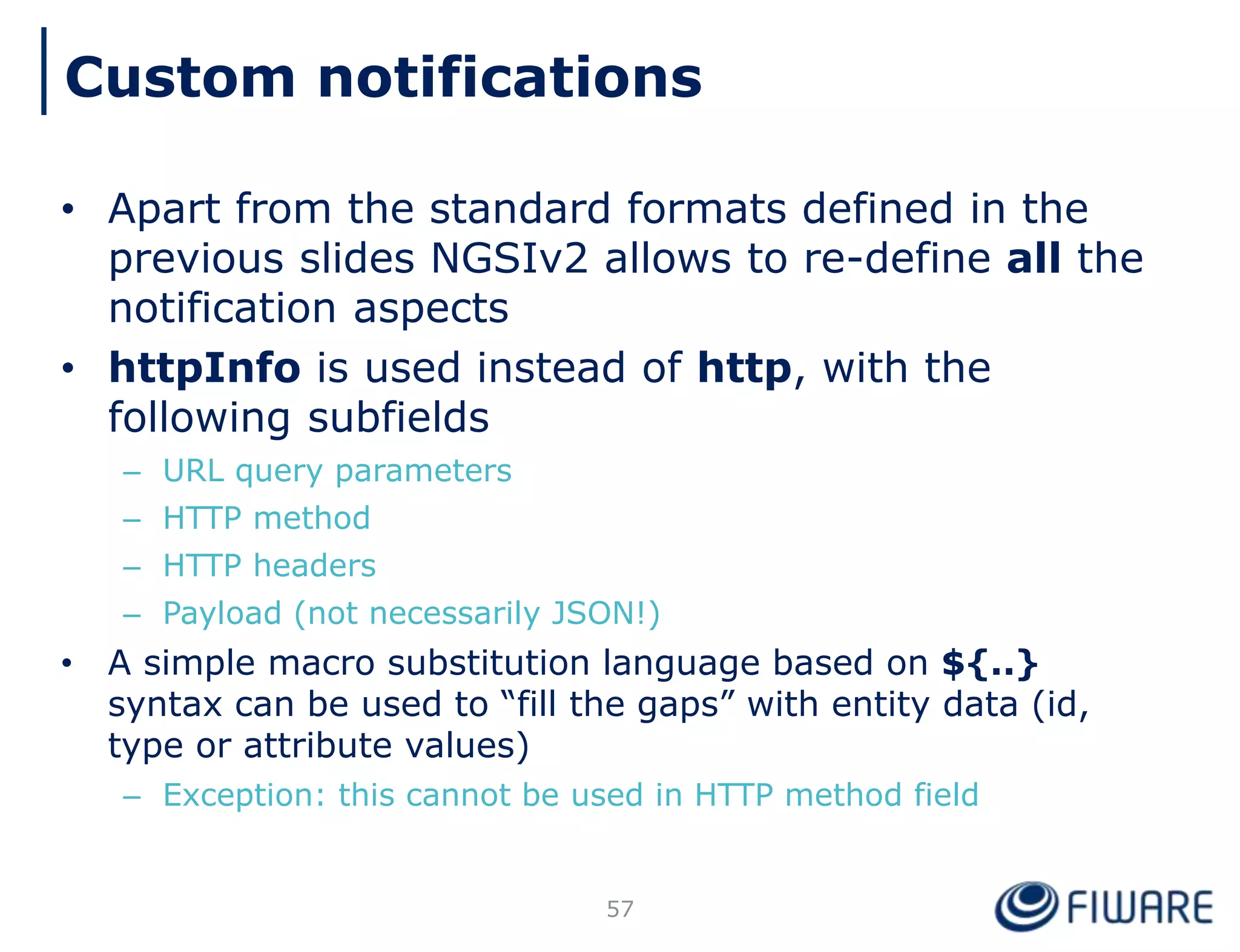 • Apart from the standard formats defined in the
previous slides NGSIv2 allows to re-define all the
notification aspects
• httpInfo is used instead of http, with the
following subfields
– URL query parameters
– HTTP method
– HTTP headers
– Payload (not necessarily JSON!)
• A simple macro substitution language based on ${..}
syntax can be used to “fill the gaps” with entity data (id,
type or attribute values)
– Exception: this cannot be used in HTTP method field
57
Custom notifications
 