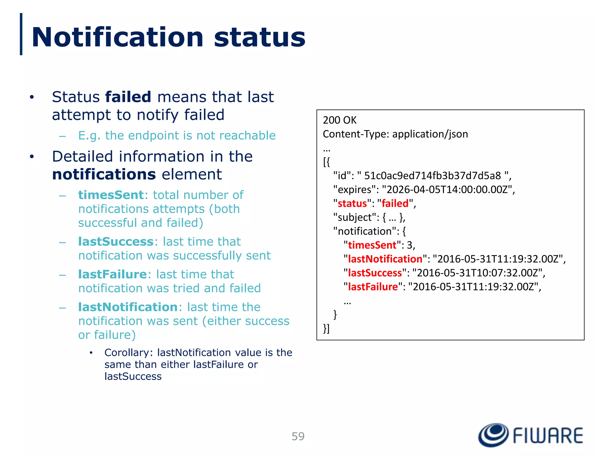 • Status failed means that last
attempt to notify failed
– E.g. the endpoint is not reachable
• Detailed information in the
notifications element
– timesSent: total number of
notifications attempts (both
successful and failed)
– lastSuccess: last time that
notification was successfully sent
– lastFailure: last time that
notification was tried and failed
– lastNotification: last time the
notification was sent (either success
or failure)
• Corollary: lastNotification value is the
same than either lastFailure or
lastSuccess
59
200 OK
Content-Type: application/json
…
[{
"id": " 51c0ac9ed714fb3b37d7d5a8 ",
"expires": "2026-04-05T14:00:00.00Z",
"status": "failed",
"subject": { … },
"notification": {
"timesSent": 3,
"lastNotification": "2016-05-31T11:19:32.00Z",
"lastSuccess": "2016-05-31T10:07:32.00Z",
"lastFailure": "2016-05-31T11:19:32.00Z",
…
}
}]
Notification status
 