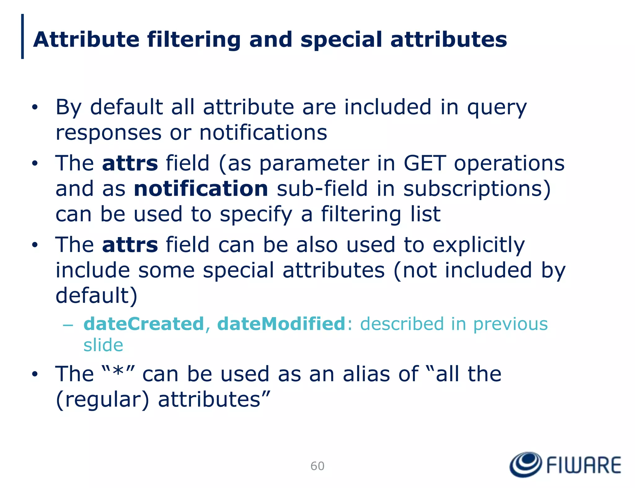 • By default all attribute are included in query
responses or notifications
• The attrs field (as parameter in GET operations
and as notification sub-field in subscriptions)
can be used to specify a filtering list
• The attrs field can be also used to explicitly
include some special attributes (not included by
default)
– dateCreated, dateModified: described in previous
slide
• The “*” can be used as an alias of “all the
(regular) attributes”
60
Attribute filtering and special attributes
 