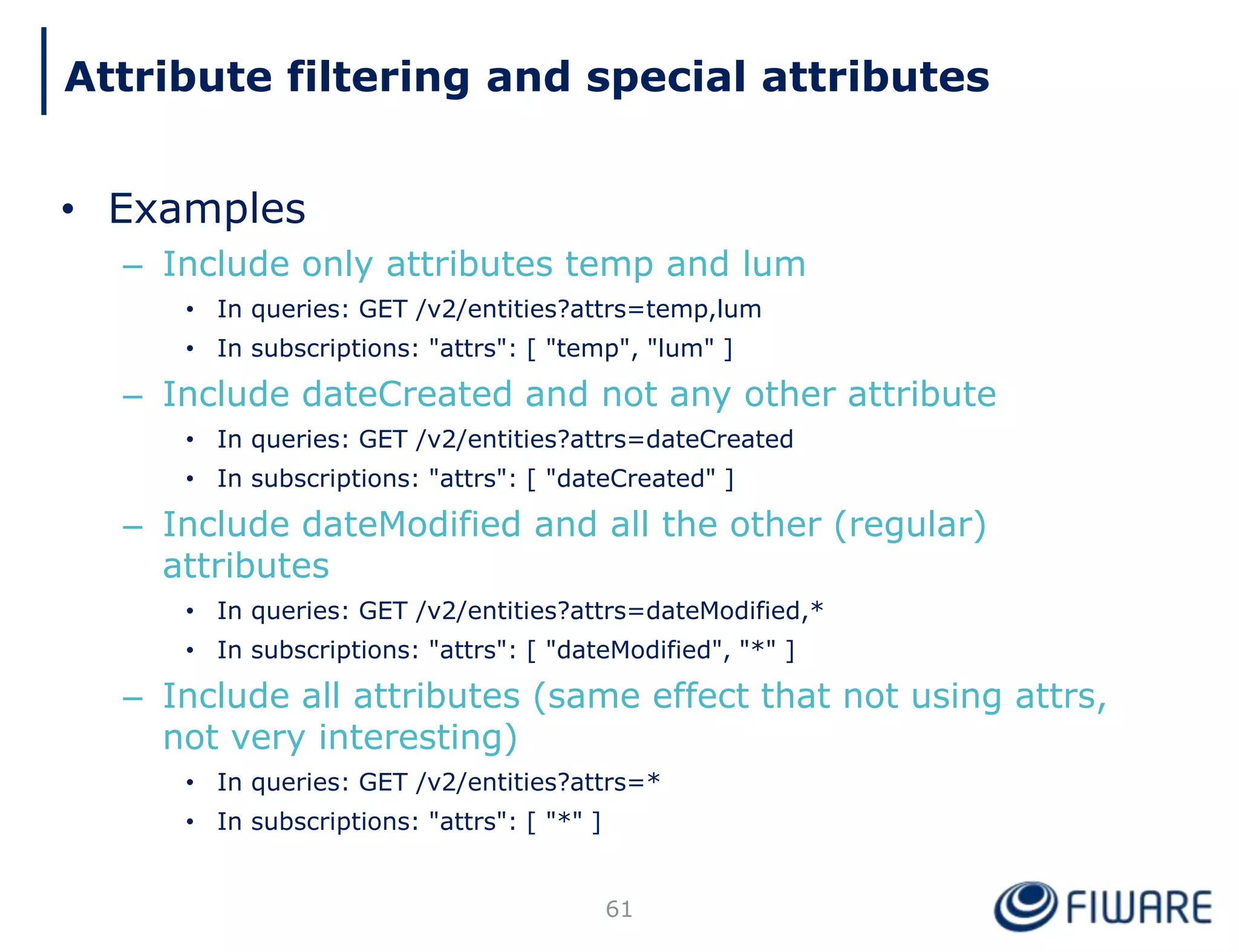 • Examples
– Include only attributes temp and lum
• In queries: GET /v2/entities?attrs=temp,lum
• In subscriptions: "attrs": [ "temp", "lum" ]
– Include dateCreated and not any other attribute
• In queries: GET /v2/entities?attrs=dateCreated
• In subscriptions: "attrs": [ "dateCreated" ]
– Include dateModified and all the other (regular)
attributes
• In queries: GET /v2/entities?attrs=dateModified,*
• In subscriptions: "attrs": [ "dateModified", "*" ]
– Include all attributes (same effect that not using attrs,
not very interesting)
• In queries: GET /v2/entities?attrs=*
• In subscriptions: "attrs": [ "*" ]
61
Attribute filtering and special attributes
 