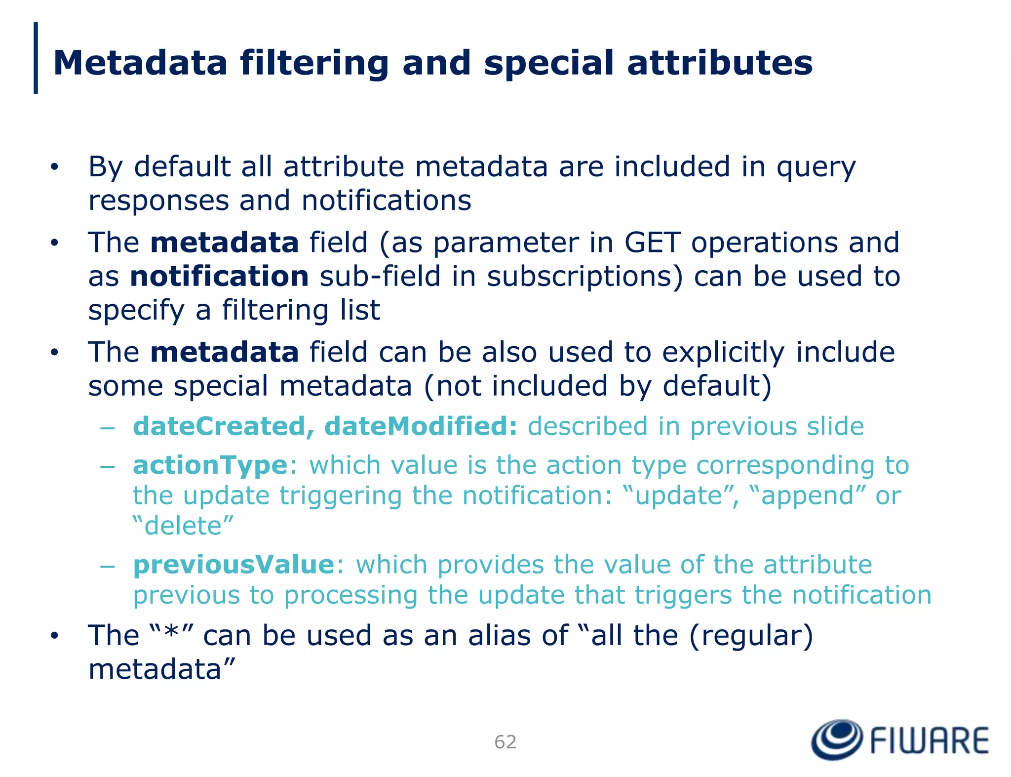 • By default all attribute metadata are included in query
responses and notifications
• The metadata field (as parameter in GET operations and
as notification sub-field in subscriptions) can be used to
specify a filtering list
• The metadata field can be also used to explicitly include
some special metadata (not included by default)
– dateCreated, dateModified: described in previous slide
– actionType: which value is the action type corresponding to
the update triggering the notification: “update”, “append” or
“delete”
– previousValue: which provides the value of the attribute
previous to processing the update that triggers the notification
• The “*” can be used as an alias of “all the (regular)
metadata”
62
Metadata filtering and special attributes
 