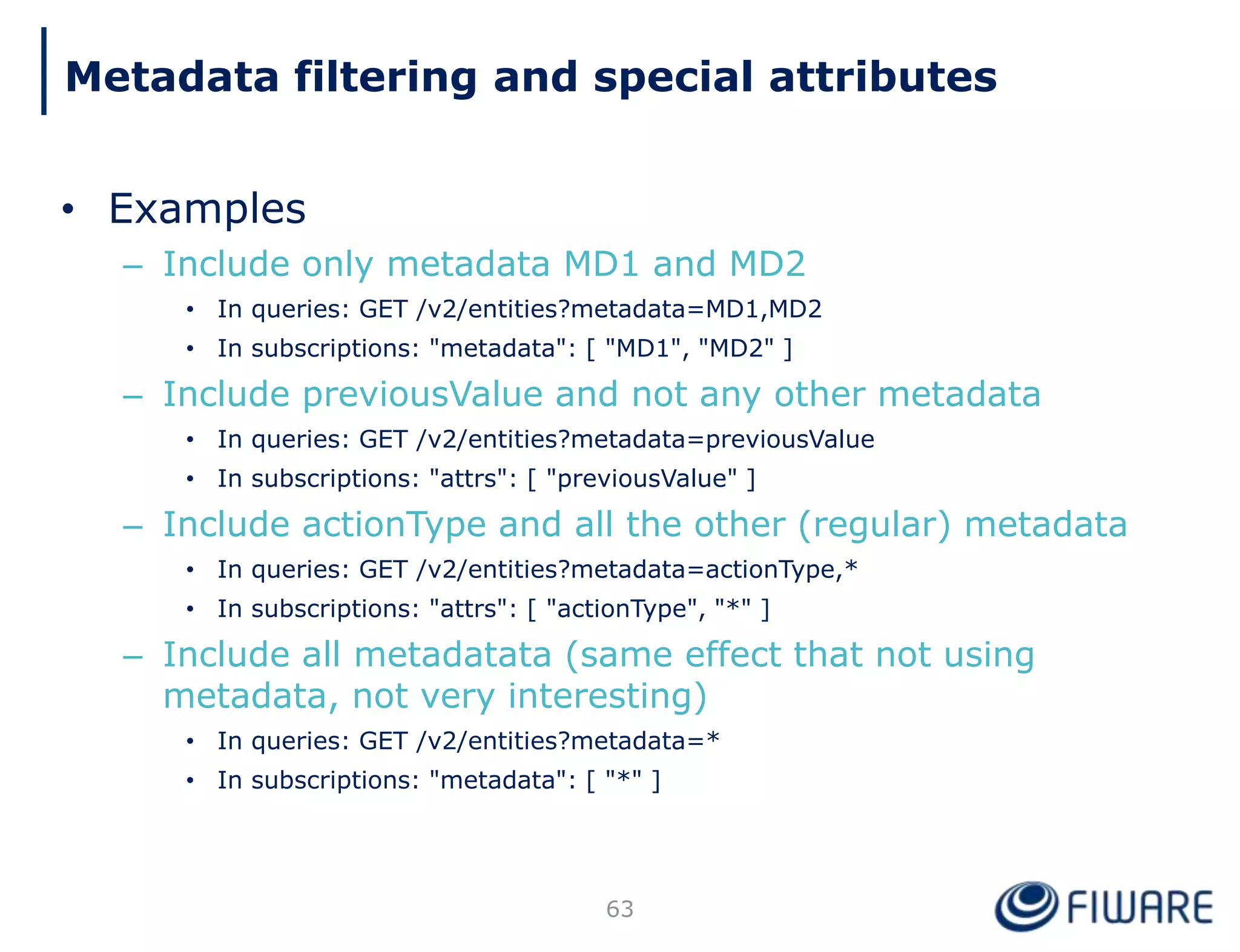 • Examples
– Include only metadata MD1 and MD2
• In queries: GET /v2/entities?metadata=MD1,MD2
• In subscriptions: "metadata": [ "MD1", "MD2" ]
– Include previousValue and not any other metadata
• In queries: GET /v2/entities?metadata=previousValue
• In subscriptions: "attrs": [ "previousValue" ]
– Include actionType and all the other (regular) metadata
• In queries: GET /v2/entities?metadata=actionType,*
• In subscriptions: "attrs": [ "actionType", "*" ]
– Include all metadatata (same effect that not using
metadata, not very interesting)
• In queries: GET /v2/entities?metadata=*
• In subscriptions: "metadata": [ "*" ]
63
Metadata filtering and special attributes
 