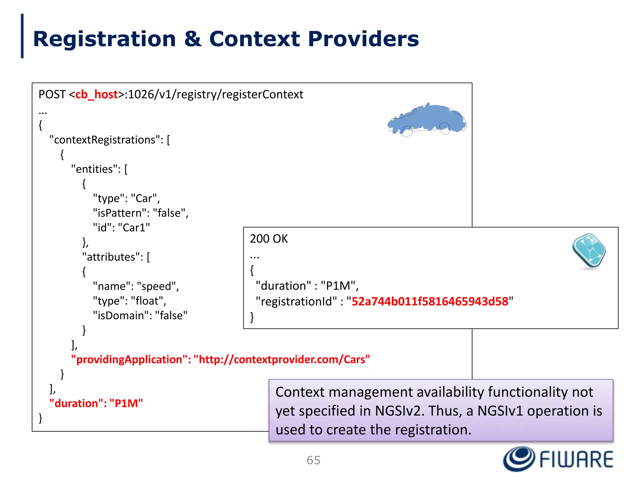 POST <cb_host>:1026/v1/registry/registerContext
…
{
"contextRegistrations": [
{
"entities": [
{
"type": "Car",
"isPattern": "false",
"id": "Car1"
},
"attributes": [
{
"name": "speed",
"type": "float",
"isDomain": "false"
}
],
"providingApplication": "http://contextprovider.com/Cars"
}
],
"duration": "P1M"
}
200 OK
...
{
"duration" : "P1M",
"registrationId" : "52a744b011f5816465943d58"
}
65
Context management availability functionality not
yet specified in NGSIv2. Thus, a NGSIv1 operation is
used to create the registration.
Registration & Context Providers
 
