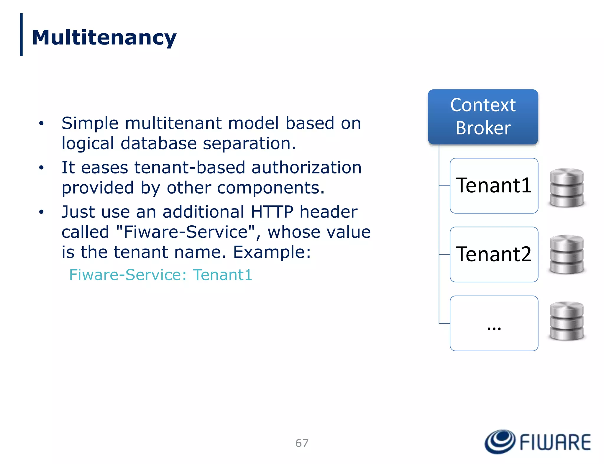 • Simple multitenant model based on
logical database separation.
• It eases tenant-based authorization
provided by other components.
• Just use an additional HTTP header
called "Fiware-Service", whose value
is the tenant name. Example:
Fiware-Service: Tenant1
Context
Broker
Tenant1
Tenant2
…
67
Multitenancy
 