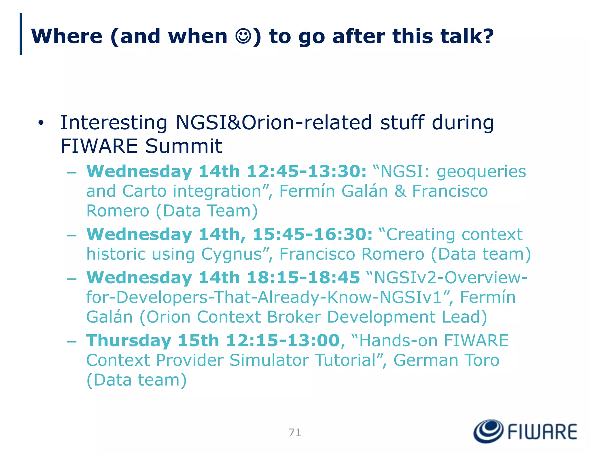 • Interesting NGSI&Orion-related stuff during
FIWARE Summit
– Wednesday 14th 12:45-13:30: “NGSI: geoqueries
and Carto integration”, Fermín Galán & Francisco
Romero (Data Team)
– Wednesday 14th, 15:45-16:30: “Creating context
historic using Cygnus”, Francisco Romero (Data team)
– Wednesday 14th 18:15-18:45 “NGSIv2-Overview-
for-Developers-That-Already-Know-NGSIv1”, Fermín
Galán (Orion Context Broker Development Lead)
– Thursday 15th 12:15-13:00, “Hands-on FIWARE
Context Provider Simulator Tutorial”, German Toro
(Data team)
71
Where (and when ) to go after this talk?
 