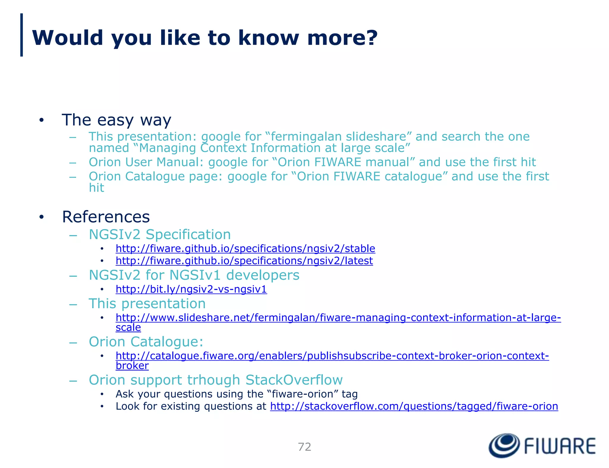 • The easy way
– This presentation: google for “fermingalan slideshare” and search the one
named “Managing Context Information at large scale”
– Orion User Manual: google for “Orion FIWARE manual” and use the first hit
– Orion Catalogue page: google for “Orion FIWARE catalogue” and use the first
hit
• References
– NGSIv2 Specification
• http://fiware.github.io/specifications/ngsiv2/stable
• http://fiware.github.io/specifications/ngsiv2/latest
– NGSIv2 for NGSIv1 developers
• http://bit.ly/ngsiv2-vs-ngsiv1
– This presentation
• http://www.slideshare.net/fermingalan/fiware-managing-context-information-at-large-
scale
– Orion Catalogue:
• http://catalogue.fiware.org/enablers/publishsubscribe-context-broker-orion-context-
broker
– Orion support trhough StackOverflow
• Ask your questions using the “fiware-orion” tag
• Look for existing questions at http://stackoverflow.com/questions/tagged/fiware-orion
72
Would you like to know more?
 