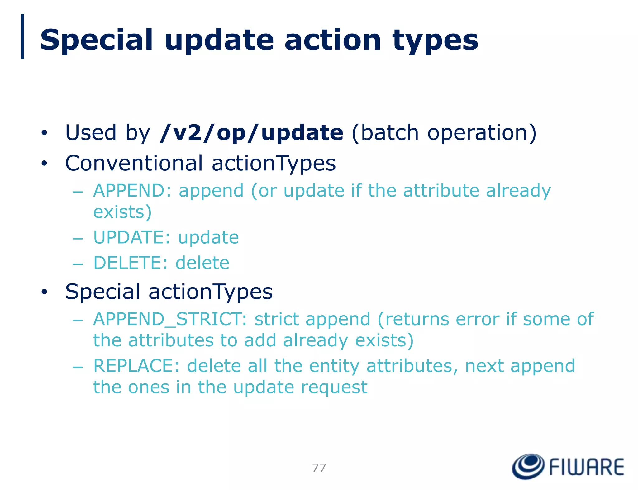 • Used by /v2/op/update (batch operation)
• Conventional actionTypes
– APPEND: append (or update if the attribute already
exists)
– UPDATE: update
– DELETE: delete
• Special actionTypes
– APPEND_STRICT: strict append (returns error if some of
the attributes to add already exists)
– REPLACE: delete all the entity attributes, next append
the ones in the update request
Special update action types
77
 