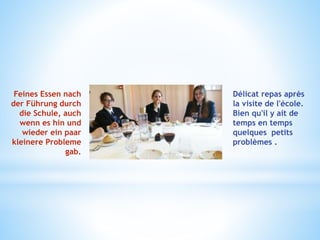 Feines Essen nach
der Führung durch
die Schule, auch
wenn es hin und
wieder ein paar
kleinere Probleme
gab.
Délicat repas après
la visite de l'école.
Bien qu'il y ait de
temps en temps
quelques petits
problèmes .
 