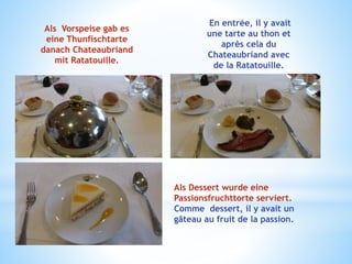 Als Vorspeise gab es
eine Thunfischtarte
danach Chateaubriand
mit Ratatouille.
En entrée, il y avait
une tarte au thon et
après cela du
Chateaubriand avec
de la Ratatouille.
Als Dessert wurde eine
Passionsfruchttorte serviert.
Comme dessert, il y avait un
gâteau au fruit de la passion.
 