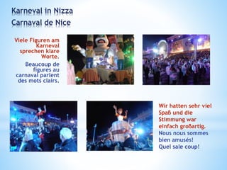 Viele Figuren am
Karneval
sprechen klare
Worte.
Beaucoup de
figures au
carnaval parlent
des mots clairs.
Karneval in Nizza
Carnaval de Nice
Wir hatten sehr viel
Spaß und die
Stimmung war
einfach großartig.
Nous nous sommes
bien amusés!
Quel sale coup!
 