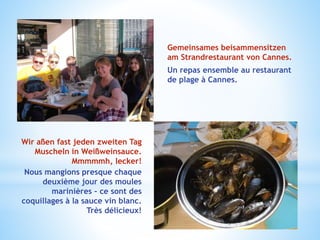 Gemeinsames beisammensitzen
am Strandrestaurant von Cannes.
Un repas ensemble au restaurant
de plage à Cannes.
Wir aßen fast jeden zweiten Tag
Muscheln in Weißweinsauce.
Mmmmmh, lecker!
Nous mangions presque chaque
deuxième jour des moules
marinières – ce sont des
coquillages à la sauce vin blanc.
Très délicieux!
 