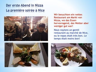 Der erste Abend in Nizza
La première soirée à Nice
Wir besuchten ein nettes
Restaurant am Markt von
Nizza, wo das Essen
hervorragend, das Wetter aber
weniger gut war!
Nous voyions un gentil
restaurant au marché de Nice,
ou le repas était très bon. Le
temps était moins bon!
 
