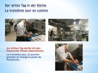 Der dritte Tag in der Küche
Le troisième jour en cuisine
Am dritten Tag durfte ich den
Poissonnier-Posten übernehmen.
Le troisième jour, je pouvais
prendre en charge le poste de
Poissonnier.
 