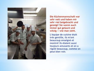Die Küchenmannschaft war
sehr nett und haben mir
sehr viel beigebracht und
gezeigt! Sie waren auch
immer gut gelaunt und
witzig — wie man sieht.
L'équipe de cuisine était
très gentille, ils m'ont
beaucoup enseigné et
montré! Ils étaient aussi
toujours amusants et on a
rigolé beaucoup, comme on
peut bien voir.
 