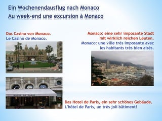 Ein Wochenendausflug nach Monaco
Au week-end une excursion à Monaco
Das Casino von Monaco.
Le Casino de Monaco.
Monaco: eine sehr imposante Stadt
mit wirklich reichen Leuten.
Monaco: une ville très imposante avec
les habitants très bien aisés.
Das Hotel de Paris, ein sehr schönes Gebäude.
L'hôtel de Paris, un très joli bâtiment!
 